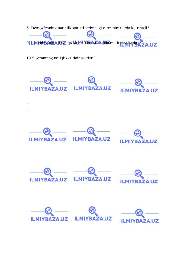  
 
 
8. Demosfenning notiqlik san’ati tarixidagi o‘rni nimalarda ko‘rinadi? 
 
9. Lisiyning notiqlikka qo‘shgan hissasi haqida ma’lumot bering? 
 
10.Siseronning notiqlikka doir asarlari? 
 
 
