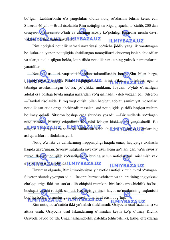  
 
bo‘lgan. Lashkarboshi o‘z jangchilari oldida nutq so‘zlashni bilishi kerak edi. 
Sitseron 46 yili ―Brut‖ risolasida Rim notiqligi tarixiga qisqacha to‘xtalib, 200 dan 
ortiq notiqlikni sanab o‘tadi va ularning asosiy ko‘pchiligi fuqarolar urushi davri 
vakllari bo‘lganligini qayd etadi.  
Rim notiqlari notiqlik sa‘nati nazariyasi bo‘yicha jiddiy yangilik yaratmagan 
bo‘lsalar-da, yunon notiqligida shakllangan tamoyillarni chuqrroq ishlab chiqadilar 
va ularga taqlid qilgan holda, lotin tilida notiqlik san‘atining yuksak namunalarini 
yaratdilar.  
Notiqlik usullari vaqt o‘tishi bilan takomillashib bordi. Shu bilan birga, 
ijtimoiy-siyosiy voqelik Rim notiqligiga o‘z ta‘sirini o‘tkazdi. ―Adolat, agar u 
tabiatga asoslashmagan bo‘lsa, yo‘qlikka muhkum, foydani o‘ylab o‘rnatilgan 
adolat esa boshqa foyda nuqtai nazaridan yo‘q qilinadi‖, - deb yozgan edi. Sitseron 
―Davlat‖ risolasida. Biroq vaqt o‘tishi bilan haqiqat, adolat, samimiyat mezonlari 
notiqlik san‘atida ortga chekinadi: masalan, sud notiqligida yuridik haqiqat muhim 
bo‘lmay qoladi. Sitseron boshqa erda shunday yozadi: ―Biz sudlarda so‘zlagan 
nutqlarimizda bizning etiqodimiz ifodasini izlagan kishi qattiq yanglishadi‖. Bu 
nutqlar sud jarayoni va shart-sharoitlaridan kelib chiqib so‘zlagan va odamlarning 
asl qarashlarini ifodalamaydi‖.  
Notiq o‘z fikr va dallilarining haqqoniyligi haqida emas, haqiqatga uxshashi 
haqida qayg‘urgan. Siyosiy nutqlarda invektiv usuli keng qo‘llanilgan, ya‘ni siyosiy 
muxoliflar yomon qilib ko‘rsatilgan va buning uchun notiqlar turli mishmish vak 
g‘iybatlarni ishga solishgan.  
Umuman olganda, Rim ijtimoiy-siyosiy hayotida notiqlik muhim rol o‘ynagan. 
Sitseron shunday yozgan edi: ―Insonni hurmat-ehtirom va shuhratining eng yuksak 
cho‘qqilariga ikki tur san‘at olib chiqishi mumkin: biri lashkarboshichilik bo‘lsa, 
boshqasi yaxshi rotiqlik san‘ati. Keyingisiga tinch hayot ne‘matlarining saqlanishi 
bog‘liq bo‘lsa, birinchisiga urush xavfini bartaraf etish bog‘liq‖.  
Rim notiqlik sa‘natida ikki yo‘nalish shakllanadi: Osiyocha usul (azianizm) va 
attika usuli. Osiyocha usul Iskandarning o‘limidan keyin ko‘p o‘tmay Kichik 
Osiyoda paydo bo‘ldi. Unga hashamdorlik, patetika (ehtiroslilik), tashqi effektlarga 
