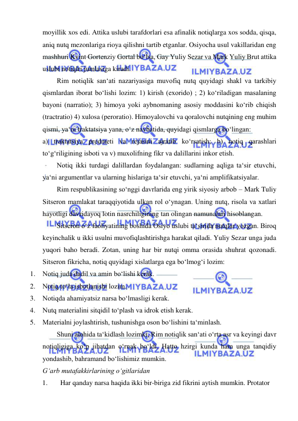  
 
moyillik xos edi. Attika uslubi tarafdorlari esa afinalik notiqlarga xos sodda, qisqa, 
aniq nutq mezonlariga rioya qilishni tartib etganlar. Osiyocha usul vakillaridan eng 
mashhuri Kvint Gortenziy Gortal bo‘lsa, Gay Yuliy Sezar va Mark Yuliy Brut attika 
uslubi notiqlri jumlasiga kiradi.  
Rim notiqlik san‘ati nazariyasiga muvofiq nutq quyidagi shakl va tarkibiy 
qismlardan iborat bo‘lishi lozim: 1) kirish (exorido) ; 2) ko‘riladigan masalaning 
bayoni (narratio); 3) himoya yoki aybnomaning asosiy moddasini ko‘rib chiqish 
(tractratio) 4) xulosa (peroratio). Himoyalovchi va qoralovchi nutqining eng muhim 
qismi, ya‘ni traktatsiya yana, o‘z navbatida, quyidagi qismlarga bo‘lingan:  
a) traktatsiya predmeti va rejasini ajratib ko‘rsatish; b) notiq qarashlari 
to‘g‘riligining isboti va v) muxolifning fikr va dalillarini inkor etish.  
Notiq ikki turdagi dalillardan foydalangan: sudlarning aqliga ta‘sir etuvchi, 
ya‘ni argumentlar va ularning hislariga ta‘sir etuvchi, ya‘ni amplifikatsiyalar.  
Rim respublikasining so‘nggi davrlarida eng yirik siyosiy arbob – Mark Tuliy 
Sitseron mamlakat taraqqiyotida ulkan rol o‘ynagan. Uning nutq, risola va xatlari 
hayotligi davridayoq lotin nasrchiligining tan olingan namunalari hisoblangan.  
Sitseron o‘z faoliyatining boshida Osiyo uslubi ta‘sirida nutqlar yozgan. Biroq 
keyinchalik u ikki usulni muvofiqlashtirishga harakat qiladi. Yuliy Sezar unga juda 
yuqori baho beradi. Zotan, uning har bir nutqi omma orasida shuhrat qozonadi. 
Sitseron fikricha, notiq quyidagi xislatlarga ega bo‘lmog‘i lozim:  
1. Notiq juda dadil va amin bo‘lishi kerak.  
2. Notiq to‘la isbotlanishi lozim.  
3. Notiqda ahamiyatsiz narsa bo‘lmasligi kerak.  
4. Nutq materialini sitqidil to‘plash va idrok etish kerak.  
5. Materialni joylashtirish, tushunishga oson bo‘lishini ta‘minlash.  
Shuni alohida ta‘kidlash lozimki, Rim notiqlik san‘ati o‘rta asr va keyingi davr 
notiqligiga ko‘p jihatdan o‘rnak bo‘ldi. Hatto hzirgi kunda ham unga tanqidiy 
yondashib, bahramand bo‘lishimiz mumkin.   
G‘arb mutafakkirlarining o‘gitlaridan  
1. 
Har qanday narsa haqida ikki bir-biriga zid fikrini aytish mumkin. Protator  
