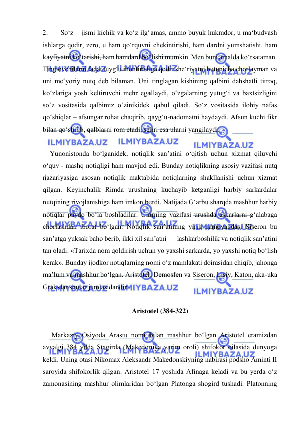  
 
2. 
So‘z – jismi kichik va ko‘z ilg‘amas, ammo buyuk hukmdor, u ma‘budvash 
ishlarga qodir, zero, u ham qo‘rquvni chekintirishi, ham dardni yumshatishi, ham 
kayfiyatni ko‘tarishi, ham hamdard bo‘lishi mumkin. Men buni amalda ko‘rsataman. 
Tinglovchilarni faqat tuyg‘u inontirishga qodir.she‘riyatni butunicha chorlayman va 
uni me‘yoriy nutq deb bilaman. Uni tinglagan kishining qalbini dahshatli titroq, 
ko‘zlariga yosh keltiruvchi mehr egallaydi, o‘zgalarning yutug‘i va baxtsizligini 
so‘z vositasida qalbimiz o‘zinikidek qabul qiladi. So‘z vositasida ilohiy nafas 
qo‘shiqlar – afsungar rohat chaqirib, qayg‘u-nadomatni haydaydi. Afsun kuchi fikr 
bilan qo‘shilib, qalblarni rom etadi, sehri esa ularni yangilaydi. 
 
    Yunonistonda bo‘lganidek, notiqlik san’atini o‘qitish uchun xizmat qiluvchi 
o‘quv - mashq notiqligi ham mavjud edi. Bunday notiqlikning asosiy vazifasi nutq 
nazariyasiga asosan notiqlik maktabida notiqlarning shakllanishi uchun xizmat 
qilgan. Keyinchalik Rimda urushning kuchayib ketganligi harbiy sarkardalar 
nutqining rivojlanishiga ham imkon berdi. Natijada Gʻarbu sharqda mashhur harbiy 
notiqlar paydo bo‘la boshladilar. Ularning vazifasi urushda askarlarni g‘alabaga 
chorlashdan iborat bo‘lgan. Notiqlik san’atining yirik namoyandasi Siseron bu 
san’atga yuksak baho berib, ikki xil san’atni — lashkarboshilik va notiqlik san’atini 
tan oladi: «Tarixda nom qoldirish uchun yo yaxshi sarkarda, yo yaxshi notiq bo‘lish 
kerak». Bunday ijodkor notiqlarning nomi o‘z mamlakati doirasidan chiqib, jahonga 
ma’lum va mashhur bo‘lgan. Aristotel, Demosfen va Siseron, Lisiy, Katon, aka-uka 
Grakxlar shular jumlasidandir. 
 
Aristotel (384-322) 
 
     Markaziy Osiyoda Arastu nomi bilan mashhur bo‘lgan Aristotel eramizdan 
avvalgi 384 yilda Stagirda (Makedoniya yarim oroli) shifokor oilasida dunyoga 
keldi. Uning otasi Nikomax Aleksandr Makedonskiyning nabirasi podsho Aminti II 
saroyida shifokorlik qilgan. Aristotel 17 yoshida Afinaga keladi va bu yerda o‘z 
zamonasining mashhur olimlaridan bo‘lgan Platonga shogird tushadi. Platonning 
