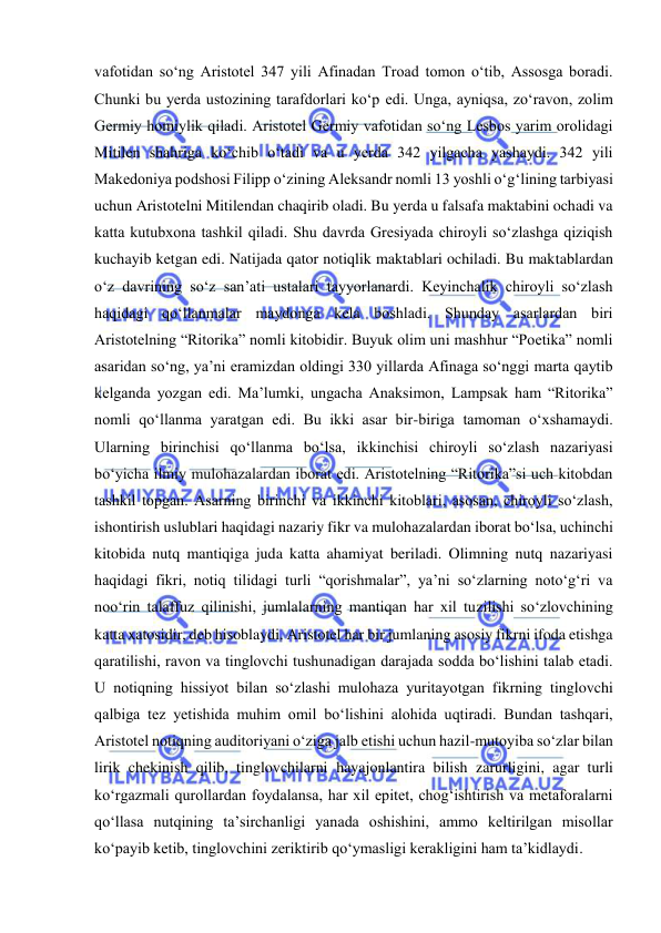  
 
vafotidan so‘ng Aristotel 347 yili Afinadan Troad tomon o‘tib, Assosga boradi. 
Chunki bu yerda ustozining tarafdorlari ko‘p edi. Unga, ayniqsa, zo‘ravon, zolim 
Germiy homiylik qiladi. Aristotel Germiy vafotidan so‘ng Lesbos yarim orolidagi 
Mitilen shahriga ko‘chib o‘tadi va u yerda 342 yilgacha yashaydi. 342 yili 
Makedoniya podshosi Filipp o‘zining Aleksandr nomli 13 yoshli o‘g‘lining tarbiyasi 
uchun Aristotelni Mitilendan chaqirib oladi. Bu yerda u falsafa maktabini ochadi va 
katta kutubxona tashkil qiladi. Shu davrda Gresiyada chiroyli so‘zlashga qiziqish 
kuchayib ketgan edi. Natijada qator notiqlik maktablari ochiladi. Bu maktablardan 
o‘z davrining so‘z san’ati ustalari tayyorlanardi. Keyinchalik chiroyli so‘zlash 
haqidagi qo‘llanmalar maydonga kela boshladi. Shunday asarlardan biri 
Aristotelning “Ritorika” nomli kitobidir. Buyuk olim uni mashhur “Poetika” nomli 
asaridan so‘ng, ya’ni eramizdan oldingi 330 yillarda Afinaga so‘nggi marta qaytib 
kelganda yozgan edi. Ma’lumki, ungacha Anaksimon, Lampsak ham “Ritorika” 
nomli qo‘llanma yaratgan edi. Bu ikki asar bir-biriga tamoman o‘xshamaydi. 
Ularning birinchisi qo‘llanma bo‘lsa, ikkinchisi chiroyli so‘zlash nazariyasi 
bo‘yicha ilmiy mulohazalardan iborat edi. Aristotelning “Ritorika”si uch kitobdan 
tashkil topgan. Asarning birinchi va ikkinchi kitoblari, asosan, chiroyli so‘zlash, 
ishontirish uslublari haqidagi nazariy fikr va mulohazalardan iborat bo‘lsa, uchinchi 
kitobida nutq mantiqiga juda katta ahamiyat beriladi. Olimning nutq nazariyasi 
haqidagi fikri, notiq tilidagi turli “qorishmalar”, ya’ni so‘zlarning noto‘g‘ri va 
noo‘rin talaffuz qilinishi, jumlalarning mantiqan har xil tuzilishi so‘zlovchining 
katta xatosidir, deb hisoblaydi. Aristotel har bir jumlaning asosiy fikrni ifoda etishga 
qaratilishi, ravon va tinglovchi tushunadigan darajada sodda bo‘lishini talab etadi. 
U notiqning hissiyot bilan so‘zlashi mulohaza yuritayotgan fikrning tinglovchi 
qalbiga tez yetishida muhim omil bo‘lishini alohida uqtiradi. Bundan tashqari, 
Aristotel notiqning auditoriyani o‘ziga jalb etishi uchun hazil-mutoyiba so‘zlar bilan 
lirik chekinish qilib, tinglovchilarni hayajonlantira bilish zarurligini, agar turli 
ko‘rgazmali qurollardan foydalansa, har xil epitet, chog‘ishtirish va metaforalarni 
qo‘llasa nutqining ta’sirchanligi yanada oshishini, ammo keltirilgan misollar 
ko‘payib ketib, tinglovchini zeriktirib qo‘ymasligi kerakligini ham ta’kidlaydi. 
