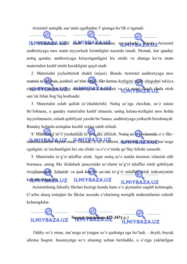  
 
 
     Aristotel notiqlik san’atini egallashni 5 qismga bo‘lib o‘rgatadi: 
 
    1. Materialni kashf etish (har tomonlama tayyorlash). Bunda Aristotel 
auditoriyaga mos matn tayyorlash lozimligini nazarda tutadi. Demak, har qanday 
notiq qanday auditoriyaga kirayotganligini his etishi va shunga ko‘ra matn 
materialini kashf etishi kerakligini qayd etadi. 
    2. Materialni joylashtirish shakli (rejasi). Bunda Aristotel auditoriyaga mos 
matnni ta’sirchan, jozibali so‘zlar orqali fikr ketma-ketligini tuzib chiqishni tafsiya 
etadi. Fikr ketma-ketligi notiqning so‘z mahorati va o‘z nutqi orqali ifoda etish 
san’ati bilan bog‘liq hodisadir. 
    3. Materialni eslab qolish (o‘zlashtirish). Notiq so‘zga chechan, so‘z ustasi 
bo‘lolmasa, u qanday materialni kashf etmasin, uning ketma-ketligini mos holda 
tayyorlamasin, eslash qobiliyati yaxshi bo‘lmasa, auditoriyaga yetkazib berolmaydi. 
Bunday holatda notiqdan kuchli xotira talab etiladi. 
    4. Materialni so‘z yordamida to‘g‘ri aks ettirish. Notiq so‘z yordamida o‘z fikr-
mulohazalarini bayon etadi. Demak, u so‘z sehrini, ma’nosini, ko‘chma ma’noga 
egaligini, ta’sirchanligini his eta olishi va o‘z o‘rnida qo‘llay bilishi zarurdir. 
    5. Materialni to‘g‘ri talaffuz etish. Agar notiq so‘z ustida tinimsiz izlanish olib 
bormasa, uning fikr ifodalash jarayonida so‘zlarni to‘g‘ri talaffuz etish qobiliyati 
rivojlanmaydi. Izlanish va ijod har bir so‘zni to‘g‘ri talaffuz etish imkoniyatini 
keltirib chiqaradi. 
     Aristotelning falsafiy fikrlari hozirgi kunda ham o‘z qiymatini saqlab kelmoqda. 
Gʻarbu sharq notiqlari bu fikrlar asosida o‘zlarining notiqlik mahoratlarini oshirib 
kelmoqdalar. 
 
Suqrot (taxminan 427-347y.y.) 
 
      Oddiy so‘z emas, ma’noga to‘yingan so‘z qudratga ega bo‘ladi, - deydi,-buyuk 
alloma Suqrot. Insoniyatga so‘z shuning uchun beriladiki, u o‘ziga yuklatilgan 
