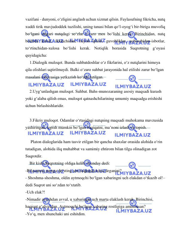  
 
vazifani - dunyoni, o‘zligini anglash uchun xizmat qilsin. Faylasufning fikricha, nutq 
xuddi tirik mavjudoddek tuzilishi, uning tanasi bilan qo‘l-oyog‘i bir-biriga muvofiq 
bo‘lgani singari nutqdagi so‘zlar o‘zaro mos bo‘lishi kerak. Birinchidan, nutq 
boshida kirish, ikkinchidan, bayon qilish, guvohliklar, uchinchidan-isbotlar, 
to‘rtinchidan-xulosa bo‘lishi kerak. Notiqlik borasida Suqrotning g‘oyasi 
quyidagicha: 
    1.Dialogik muloqot. Bunda suhbatdoshlar o‘z fikrlarini, o‘z nutqlarini himoya 
qila olishlari uqtirilmaydi. Balki o‘zaro suhbat jarayonida hal etilishi zarur bo‘lgan 
masalani nihoyasiga yetkazish ko‘zda tutilgan. 
 
    2.Uyg‘unlashgan muloqot. Suhbat. Bahs-munozaraning asosiy maqsadi kurash 
yoki g‘alaba qilish emas, muloqot qatnashchilarining umumiy maqsadga erishishi 
uchun birlashishlaridir. 
 
    3.Fikriy muloqot. Odamlar o‘rtasidagi nutqning maqsadi muhokama mavzusida 
yashiringan, topish mumkin bo‘lgan haqiqatni, ma’noni izlash va topish. 
 
     Platon dialoglarida ham tasvir etilgan bir qancha shaxslar orasida alohida o‘rin 
tutadigan, alohida iliq muhabbat va samimiy ehtirom bilan tilga olinadigan zot 
Suqrotdir. 
    Bir kishi Suqrotning oldiga kelib, shunday dedi: 
-Bilasanmi, menga do‘sting sen haqingda nima deganini? 
- Shoshma-shoshma, oldin aytmoqchi bo‘lgan xabaringni uch elakdan o‘tkazib ol!–
dedi Suqrot uni so‘zdan to‘xtatib. 
-Uch elak?! 
-Nimadir aytishdan avval, u xabaringni uch marta elaklash kerak. Birinchisi, 
haqiqat g‘alviridan. Aytmoqchi bo‘lgan xabaring rostligiga aminmisan? 
-Yo‘q, men shunchaki uni eshitdim. 
