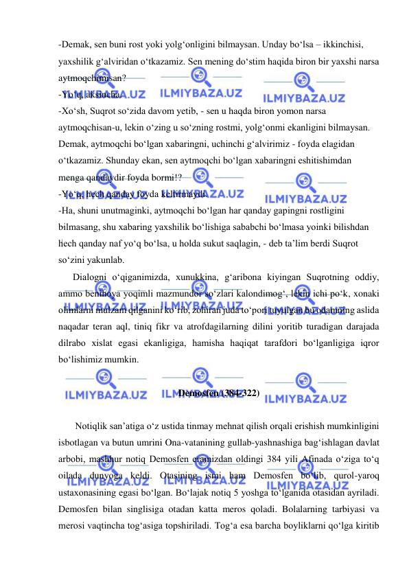  
 
-Demak, sen buni rost yoki yolg‘onligini bilmaysan. Unday bo‘lsa – ikkinchisi, 
yaxshilik g‘alviridan o‘tkazamiz. Sen mening do‘stim haqida biron bir yaxshi narsa 
aytmoqchimisan? 
-Yo‘q, aksincha. 
-Xo‘sh, Suqrot so‘zida davom yetib, - sen u haqda biron yomon narsa 
aytmoqchisan-u, lekin o‘zing u so‘zning rostmi, yolg‘onmi ekanligini bilmaysan. 
Demak, aytmoqchi bo‘lgan xabaringni, uchinchi g‘alvirimiz - foyda elagidan 
o‘tkazamiz. Shunday ekan, sen aytmoqchi bo‘lgan xabaringni eshitishimdan 
menga qandaydir foyda bormi!? 
-Yo‘q, hech qanday foyda keltirmaydi. 
-Ha, shuni unutmaginki, aytmoqchi bo‘lgan har qanday gapingni rostligini 
bilmasang, shu xabaring yaxshilik bo‘lishiga sababchi bo‘lmasa yoinki bilishdan 
hech qanday naf yo‘q bo‘lsa, u holda sukut saqlagin, - deb ta’lim berdi Suqrot 
so‘zini yakunlab. 
      Dialogni o‘qiganimizda, xunukkina, g‘aribona kiyingan Suqrotning oddiy, 
ammo benihoya yoqimli mazmundor so‘zlari kalondimog‘, lekin ichi po‘k, xonaki 
olimlarni mulzam qilganini ko‘rib, zohiran juda to‘pori tuyulgan bu odamning aslida 
naqadar teran aql, tiniq fikr va atrofdagilarning dilini yoritib turadigan darajada 
dilrabo xislat egasi ekanligiga, hamisha haqiqat tarafdori bo‘lganligiga iqror 
bo‘lishimiz mumkin. 
 
Demosfen (384-322) 
 
       Notiqlik san’atiga o‘z ustida tinmay mehnat qilish orqali erishish mumkinligini 
isbotlagan va butun umrini Ona-vatanining gullab-yashnashiga bag‘ishlagan davlat 
arbobi, mashhur notiq Demosfen eramizdan oldingi 384 yili Afinada o‘ziga to‘q 
oilada dunyoga keldi. Otasining ismi ham Demosfen bo‘lib, qurol-yaroq 
ustaxonasining egasi bo‘lgan. Bo‘lajak notiq 5 yoshga to‘lganida otasidan ayriladi. 
Demosfen bilan singlisiga otadan katta meros qoladi. Bolalarning tarbiyasi va 
merosi vaqtincha tog‘asiga topshiriladi. Tog‘a esa barcha boyliklarni qo‘lga kiritib 
