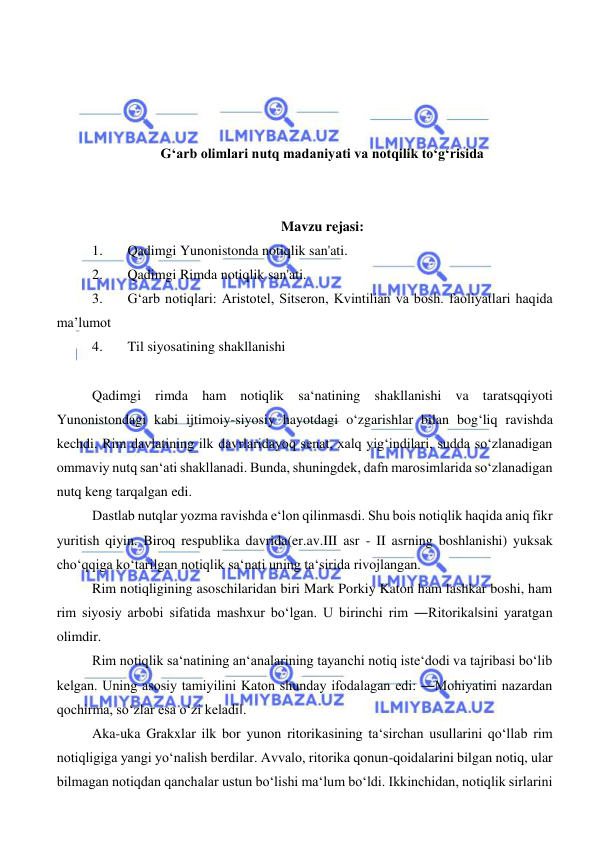  
 
 
 
 
 
G‘arb olimlari nutq madaniyati va notqilik to‘g‘risida 
 
 
Mavzu rejasi: 
1. 
Qadimgi Yunonistonda notiqlik san'ati. 
2. 
Qadimgi Rimda notiqlik san'ati. 
3. 
G‘arb notiqlari: Аristоtеl, Sitsеrоn, Kvintiliаn vа bоsh. fаоliyatlari hаqidа 
ma’lumot 
4. 
Til siyosatining shakllanishi 
 
Qadimgi rimda ham notiqlik sa‘natining shakllanishi va taratsqqiyoti 
Yunonistondagi kabi ijtimoiy-siyosiy hayotdagi o‘zgarishlar bilan bog‘liq ravishda 
kechdi. Rim davlatining ilk davrlaridayoq senat, xalq yig‘indilari, sudda so‘zlanadigan 
ommaviy nutq san‘ati shakllanadi. Bunda, shuningdek, dafn marosimlarida so‘zlanadigan 
nutq keng tarqalgan edi.  
Dastlab nutqlar yozma ravishda e‘lon qilinmasdi. Shu bois notiqlik haqida aniq fikr 
yuritish qiyin. Biroq respublika davrida(er.av.III asr - II asrning boshlanishi) yuksak 
cho‘qqiga ko‘tarilgan notiqlik sa‘nati uning ta‘sirida rivojlangan.  
Rim notiqligining asoschilaridan biri Mark Porkiy Katon ham lashkar boshi, ham 
rim siyosiy arbobi sifatida mashxur bo‘lgan. U birinchi rim ―Ritorika‖sini yaratgan 
olimdir.  
Rim notiqlik sa‘natining an‘analarining tayanchi notiq iste‘dodi va tajribasi bo‘lib 
kelgan. Uning asosiy tamiyilini Katon shunday ifodalagan edi: ―Mohiyatini nazardan 
qochirma, so‘zlar esa o‘zi keladi‖.  
Aka-uka Grakxlar ilk bor yunon ritorikasining ta‘sirchan usullarini qo‘llab rim 
notiqligiga yangi yo‘nalish berdilar. Avvalo, ritorika qonun-qoidalarini bilgan notiq, ular 
bilmagan notiqdan qanchalar ustun bo‘lishi ma‘lum bo‘ldi. Ikkinchidan, notiqlik sirlarini 
