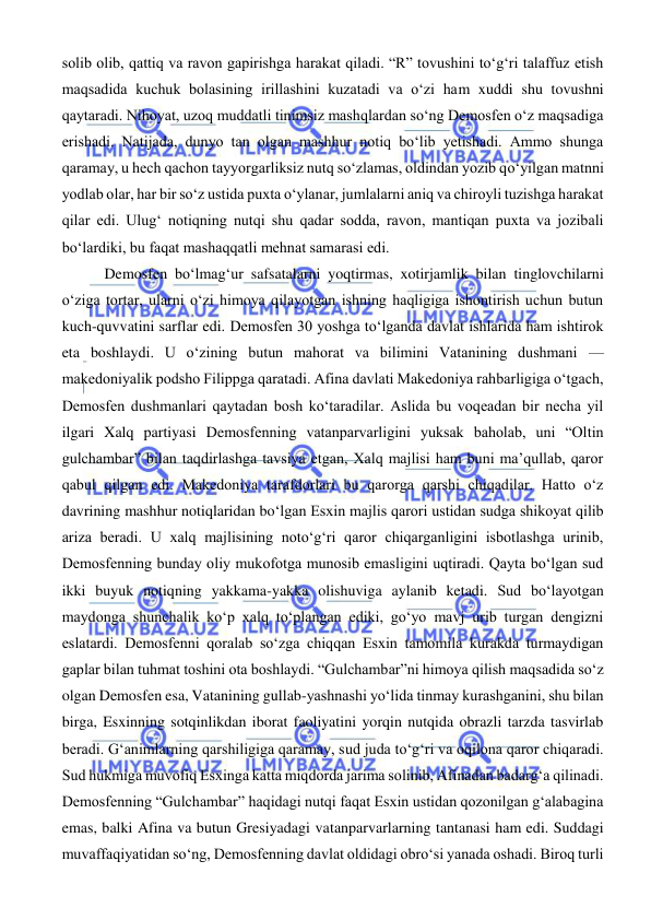  
 
solib olib, qattiq va ravon gapirishga harakat qiladi. “R” tovushini to‘g‘ri talaffuz etish 
maqsadida kuchuk bolasining irillashini kuzatadi va o‘zi ham xuddi shu tovushni 
qaytaradi. Nihoyat, uzoq muddatli tinimsiz mashqlardan so‘ng Demosfen o‘z maqsadiga 
erishadi. Natijada, dunyo tan olgan mashhur notiq bo‘lib yetishadi. Ammo shunga 
qaramay, u hech qachon tayyorgarliksiz nutq so‘zlamas, oldindan yozib qo‘yilgan matnni 
yodlab olar, har bir so‘z ustida puxta o‘ylanar, jumlalarni aniq va chiroyli tuzishga harakat 
qilar edi. Ulug‘ notiqning nutqi shu qadar sodda, ravon, mantiqan puxta va jozibali 
bo‘lardiki, bu faqat mashaqqatli mehnat samarasi edi. 
 Demosfen bo‘lmag‘ur safsatalarni yoqtirmas, xotirjamlik bilan tinglovchilarni 
o‘ziga tortar, ularni o‘zi himoya qilayotgan ishning haqligiga ishontirish uchun butun 
kuch-quvvatini sarflar edi. Demosfen 30 yoshga to‘lganda davlat ishlarida ham ishtirok 
eta boshlaydi. U o‘zining butun mahorat va bilimini Vatanining dushmani — 
makedoniyalik podsho Filippga qaratadi. Afina davlati Makedoniya rahbarligiga o‘tgach, 
Demosfen dushmanlari qaytadan bosh ko‘taradilar. Aslida bu voqeadan bir necha yil 
ilgari Xalq partiyasi Demosfenning vatanparvarligini yuksak baholab, uni “Oltin 
gulchambar” bilan taqdirlashga tavsiya etgan, Xalq majlisi ham buni ma’qullab, qaror 
qabul qilgan edi. Makedoniya tarafdorlari bu qarorga qarshi chiqadilar. Hatto o‘z 
davrining mashhur notiqlaridan bo‘lgan Esxin majlis qarori ustidan sudga shikoyat qilib 
ariza beradi. U xalq majlisining noto‘g‘ri qaror chiqarganligini isbotlashga urinib, 
Demosfenning bunday oliy mukofotga munosib emasligini uqtiradi. Qayta bo‘lgan sud 
ikki buyuk notiqning yakkama-yakka olishuviga aylanib ketadi. Sud bo‘layotgan 
maydonga shunchalik ko‘p xalq to‘plangan ediki, go‘yo mavj urib turgan dengizni 
eslatardi. Demosfenni qoralab so‘zga chiqqan Esxin tamomila kurakda turmaydigan 
gaplar bilan tuhmat toshini ota boshlaydi. “Gulchambar”ni himoya qilish maqsadida so‘z 
olgan Demosfen esa, Vatanining gullab-yashnashi yo‘lida tinmay kurashganini, shu bilan 
birga, Esxinning sotqinlikdan iborat faoliyatini yorqin nutqida obrazli tarzda tasvirlab 
beradi. Gʻanimlarning qarshiligiga qaramay, sud juda to‘g‘ri va oqilona qaror chiqaradi. 
Sud hukmiga muvofiq Esxinga katta miqdorda jarima solinib, Afinadan badarg‘a qilinadi. 
Demosfenning “Gulchambar” haqidagi nutqi faqat Esxin ustidan qozonilgan g‘alabagina 
emas, balki Afina va butun Gresiyadagi vatanparvarlarning tantanasi ham edi. Suddagi 
muvaffaqiyatidan so‘ng, Demosfenning davlat oldidagi obro‘si yanada oshadi. Biroq turli 
