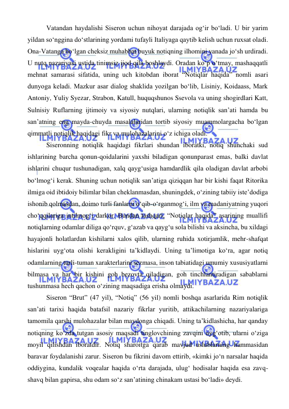  
 
 Vatandan haydalishi Siseron uchun nihoyat darajada og‘ir bo‘ladi. U bir yarim 
yildan so‘nggina do‘stlarining yordami tufayli Italiyaga qaytib kelish uchun ruxsat oladi. 
Ona-Vatanga bo‘lgan cheksiz muhabbat buyuk notiqning ilhomini yanada jo‘sh urdiradi. 
U nutq nazariyasi ustida tinimsiz ijod qila boshlaydi. Oradan ko‘p o‘tmay, mashaqqatli 
mehnat samarasi sifatida, uning uch kitobdan iborat “Notiqlar haqida” nomli asari 
dunyoga keladi. Mazkur asar dialog shaklida yozilgan bo‘lib, Lisiniy, Koidaass, Mark 
Antoniy, Yuliy Syezar, Strabon, Katull, huquqshunos Ssevola va uning shogirdlari Katt, 
Sulnisiy Ruflarning ijtimoiy va siyosiy nutqlari, ularning notiqlik san’ati hamda bu 
san’atning eng mayda-chuyda masalalaridan tortib siyosiy muammolargacha bo‘lgan 
qimmatli notiqlik haqidagi fikr va mulohazalarini o‘z ichiga oladi. 
 Siseronning notiqlik haqidagi fikrlari shundan iboratki, notiq shunchaki sud 
ishlarining barcha qonun-qoidalarini yaxshi biladigan qonunparast emas, balki davlat 
ishlarini chuqur tushunadigan, xalq qayg‘usiga hamdardlik qila oladigan davlat arbobi 
bo‘lmog‘i kerak. Shuning uchun notiqlik san’atiga qiziqqan har bir kishi faqat Ritorika 
ilmiga oid ibtidoiy bilimlar bilan cheklanmasdan, shuningdek, o‘zining tabiiy iste’dodiga 
ishonib qolmasdan, doimo turli fanlarni o‘qib-o‘rganmog‘i, ilm va madaniyatning yuqori 
cho‘qqilariga intilmog‘i darkor. Bundan tashqari, “Notiqlar haqida” asarining muallifi 
notiqlarning odamlar diliga qo‘rquv, g‘azab va qayg‘u sola bilishi va aksincha, bu xildagi 
hayajonli holatlardan kishilarni xalos qilib, ularning ruhida xotirjamlik, mehr-shafqat 
hislarini uyg‘ota olishi kerakligini ta’kidlaydi. Uning ta’limotiga ko‘ra, agar notiq 
odamlarning turli-tuman xarakterlarini sezmasa, inson tabiatidagi umumiy xususiyatlarni 
bilmasa va har bir kishini goh bezovta qiladigan, goh tinchlantiradigan sabablarni 
tushunmasa hech qachon o‘zining maqsadiga erisha olmaydi. 
 Siseron “Brut” (47 yil), “Notiq” (56 yil) nomli boshqa asarlarida Rim notiqlik 
san’ati tarixi haqida batafsil nazariy fikrlar yuritib, attikachilarning nazariyalariga 
tamomila qarshi mulohazalar bilan maydonga chiqadi. Uning ta’kidlashicha, har qanday 
notiqning ko‘zda tutgan asosiy maqsadi tinglovchining zavqini uyg‘otib, ularni o‘ziga 
moyil qilishdan iboratdir. Notiq sharoitga qarab mavjud uslublarning hammasidan 
baravar foydalanishi zarur. Siseron bu fikrini davom ettirib, «kimki jo‘n narsalar haqida 
oddiygina, kundalik voqealar haqida o‘rta darajada, ulug‘ hodisalar haqida esa zavq-
shavq bilan gapirsa, shu odam so‘z san’atining chinakam ustasi bo‘ladi» deydi. 
