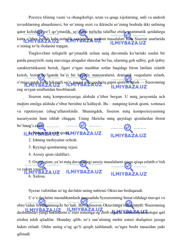  
 
 Poeziya tilining vazni va ohangdorligi, uzun va qisqa xijolarning, unli va undosh 
tovushlarning almashinuvi, bir so‘zning oxiri va ikkinchi so‘zning boshida ikki unlining 
qator kelishiga yo‘l qo‘ymaslik, so‘zlarni turlicha talaffuz etish, grammatik qoidalarga 
katta e’tibor berish kabi notiqlik san’atining muhim masalalari ham Siseron asarlarida 
o‘zining to‘la ifodasini topgan. 
 Tinglovchini toliqtirib qo‘ymaslik uchun nutq davomida ko‘tarinki usulni bir 
parda pasaytirib, nutq mavzuiga aloqador shaxslar bo‘lsa, ularning goh salbiy, goh ijobiy 
xarakteristikasini berish, ilgari o‘tgan mashhur zotlar haqidagi biron latifani eslatib 
ketish, lozim bo‘lganda ba’zi bir hayotiy manzaralarni, dramatik voqealarni eslash, 
o‘rniga qarab biroz hikmatli so‘z, maqol yoki qochiriq gapni qistirib o‘tish — Siseronning 
eng sevgan usullaridan hisoblanadi. 
 Siseron nutq kompozisiyasiga alohida e’tibor bergan. U nutq jarayonida uch 
muhim omilga alohida e’tibor berishni ta’kidlaydi. Bu – nutqning kirish qismi, xotimasi 
va repetisiyasi (shug‘ullanish)idir. Shuningdek, Siseron nutq kompozisiyasining 
nazariyasini ham ishlab chiqqan. Uning fikricha nutq quyidagi qismlardan iborat 
bo‘lmog‘i zarur: 
 1. Nutqning kirish qismi. 
 2. Ishning mohiyatini ochish. 
 3. Keyingi qismlarning rejasi. 
 4. Asosiy qism (dalillar). 
 5. Oxirgi qism, ya’ni nutq davomidagi asosiy masalalarni qisqa-qisqa eslatib o‘tish 
va yakun yasash . 
 6. Xulosa. 
 
 Syezar vafotidan so‘ng davlatni uning nabirasi Oktavian boshqaradi. 
 U o‘z davlatini mustahkamlash maqsadida Syeseronning Senat oldidagi mavqei va 
obro‘sidan foydalanmoqchi bo‘ladi. Biroq Siseron Oktavianga ishonmaydi. Siseronning 
dushmanlari yangi hukmdorni o‘zlari tomonga og‘dirib olgach, undan buyuk notiqni qatl 
etishni talab qiladilar. Shunday qilib, so‘z san’atining mohir ustasi shafqatsiz jazoga 
hukm etiladi. Oldin uning o‘ng qo‘li qirqib tashlanadi, so‘ngra boshi tanasidan judo 
qilinadi. 
