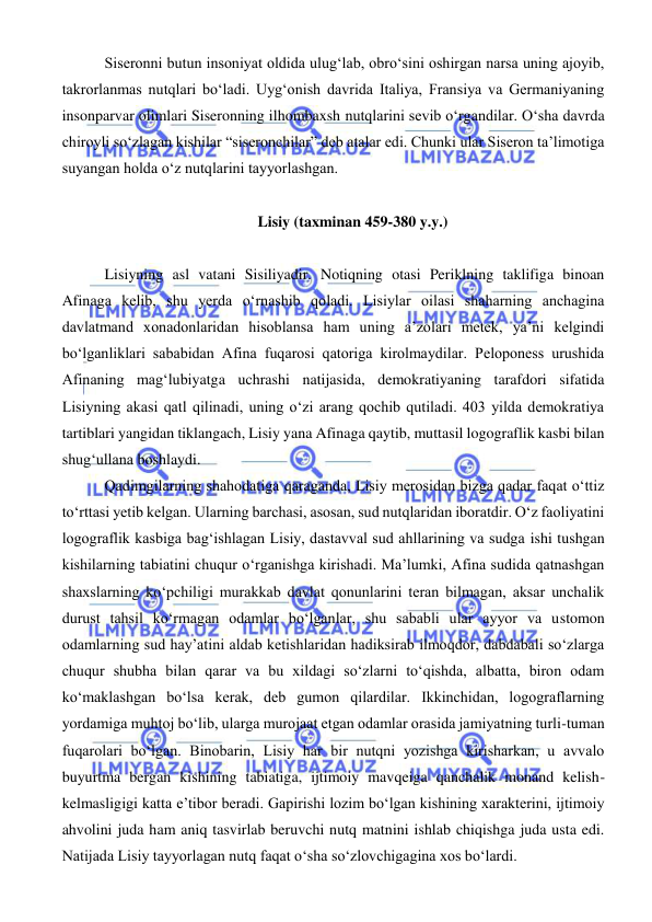  
 
 Siseronni butun insoniyat oldida ulug‘lab, obro‘sini oshirgan narsa uning ajoyib, 
takrorlanmas nutqlari bo‘ladi. Uyg‘onish davrida Italiya, Fransiya va Germaniyaning 
insonparvar olimlari Siseronning ilhombaxsh nutqlarini sevib o‘rgandilar. O‘sha davrda 
chiroyli so‘zlagan kishilar “siseronchilar” deb atalar edi. Chunki ular Siseron ta’limotiga 
suyangan holda o‘z nutqlarini tayyorlashgan. 
 
Lisiy (taxminan 459-380 y.y.) 
 
 Lisiyning asl vatani Sisiliyadir. Notiqning otasi Periklning taklifiga binoan 
Afinaga kelib, shu yerda o‘rnashib qoladi. Lisiylar oilasi shaharning anchagina 
davlatmand xonadonlaridan hisoblansa ham uning a’zolari metek, ya’ni kelgindi 
bo‘lganliklari sababidan Afina fuqarosi qatoriga kirolmaydilar. Peloponess urushida 
Afinaning mag‘lubiyatga uchrashi natijasida, demokratiyaning tarafdori sifatida 
Lisiyning akasi qatl qilinadi, uning o‘zi arang qochib qutiladi. 403 yilda demokratiya 
tartiblari yangidan tiklangach, Lisiy yana Afinaga qaytib, muttasil logograflik kasbi bilan 
shug‘ullana boshlaydi. 
 Qadimgilarning shahodatiga qaraganda, Lisiy merosidan bizga qadar faqat o‘ttiz 
to‘rttasi yetib kelgan. Ularning barchasi, asosan, sud nutqlaridan iboratdir. O‘z faoliyatini 
logograflik kasbiga bag‘ishlagan Lisiy, dastavval sud ahllarining va sudga ishi tushgan 
kishilarning tabiatini chuqur o‘rganishga kirishadi. Ma’lumki, Afina sudida qatnashgan 
shaxslarning ko‘pchiligi murakkab davlat qonunlarini teran bilmagan, aksar unchalik 
durust tahsil ko‘rmagan odamlar bo‘lganlar, shu sababli ular ayyor va ustomon 
odamlarning sud hay’atini aldab ketishlaridan hadiksirab ilmoqdor, dabdabali so‘zlarga 
chuqur shubha bilan qarar va bu xildagi so‘zlarni to‘qishda, albatta, biron odam 
ko‘maklashgan bo‘lsa kerak, deb gumon qilardilar. Ikkinchidan, logograflarning 
yordamiga muhtoj bo‘lib, ularga murojaat etgan odamlar orasida jamiyatning turli-tuman 
fuqarolari bo‘lgan. Binobarin, Lisiy har bir nutqni yozishga kirisharkan, u avvalo 
buyurtma bergan kishining tabiatiga, ijtimoiy mavqeiga qanchalik monand kelish-
kelmasligigi katta e’tibor beradi. Gapirishi lozim bo‘lgan kishining xarakterini, ijtimoiy 
ahvolini juda ham aniq tasvirlab beruvchi nutq matnini ishlab chiqishga juda usta edi. 
Natijada Lisiy tayyorlagan nutq faqat o‘sha so‘zlovchigagina xos bo‘lardi. 
