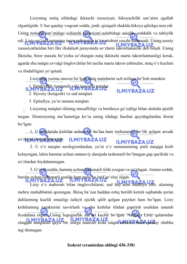  
 
 Lisiyning notiq sifatidagi ikkinchi xususiyati, hikoyachilik san’atini egallab 
olganligidir. U har qanday voqeani sodda, jonli, qiziqarli shaklda hikoya qilishga usta edi. 
Uning notiqlik san’atidagi uchinchi xususiyati-uslubidagi aniqlik, soddalik va tabiiylik 
edi. Lisiy og‘zaki nutqning inson ruhiyatiga ta’sir etishini yaxshi tushunadi. Uning asosiy 
xususiyatlaridan biri fikr ifodalash jarayonida so‘zlarni takrorlamaslik deb biladi. Uning 
fikricha, biror masala bo‘yicha so‘zlangan nutq ikkinchi marta takrorlanmasligi kerak, 
agarda shu nutqni avvalgi tinglovchilar bir necha marta takror eshitsalar, nutq o‘z kuchini 
va ifodaliligini yo‘qotadi. 
 Lisiyning yozma merosi bo‘lgan nutq matnlarini uch toifaga bo‘lish mumkin: 
1. Epideyktik (tantanali yoki tasviriy) nutqlar. 
2. Siyosiy (kengash) va sud nutqlari. 
3. Epitafiya, ya’ni motam nutqlari. 
 Lisiyning nutqlari tilining musaffoligi va benihoya go‘zalligi bilan alohida ajralib 
turgan. Dionisiyning ma’lumotiga ko‘ra uning tilidagi fasohat quyidagilardan iborat 
bo‘lgan: 
 1. U nutqlarida kishilar uchun sal bo‘lsa ham tushunarsiz bo‘lib qolgan arxaik 
so‘zlarni sira ishlatmagan. 
 2. U o‘z nutqini neologizmlardan, ya’ni o‘z zamonasining jonli nutqiga kirib 
kelayotgan, lekin hamma uchun ommaviy darajada tushunarli bo‘lmagan gap qurilishi va 
so‘zlardan foydalanmagan. 
 3. Gʻoyat sodda, hamma uchun tushunarli tilda yozgan va so‘zlagan. Ammo sodda, 
barcha uchun tushunarli usulda ham nafis va latif so‘zlay olgan. 
 Lisiy o‘z mahorati bilan tinglovchilarni, sud hay’atini mahliyo etib, ularning 
mehru muhabbatini qozongan. Biroq ba’zan haddan ortiq berilib ketish oqibatida ayrim 
dalilarining kuchli emasligi tufayli ojizlik qilib qolgan paytlari ham bo‘lgan. Lisiy 
kishilarning xarakterini tasvirlash va shu kishilar tilidan gapirish usulidan unumli 
foydalana olgan. Uning logograflik san’ati kuchli bo‘lgan. Natijada Lisiy qalamidan 
chiqqan nutqlarini qaysi bir sinfga mansub kishi talqin etmasin, hech qanday shubha 
tug‘dirmagan. 
 
Isokrat (eramizdan oldingi 436-338) 
