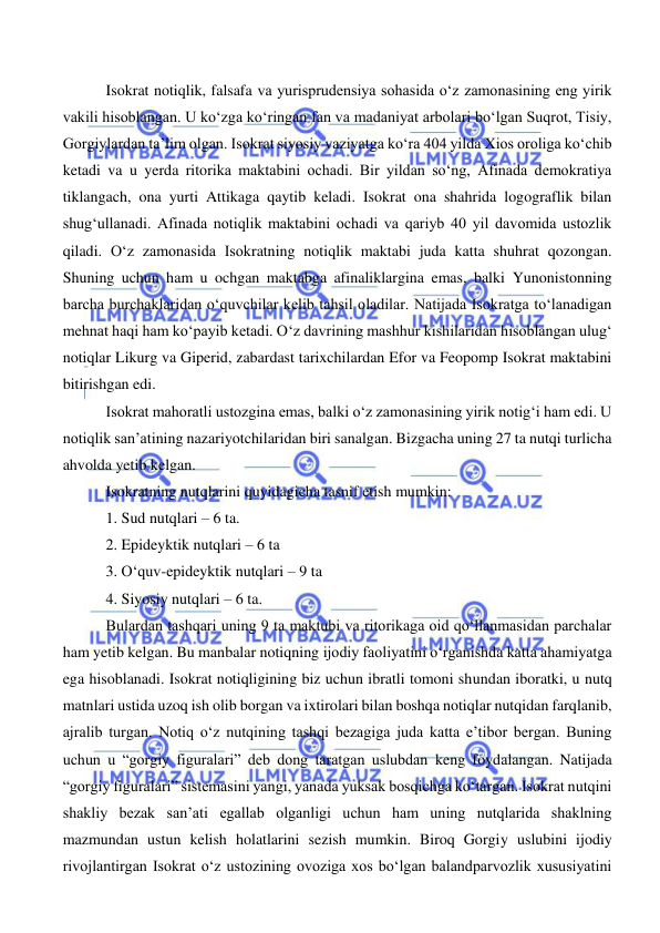  
 
 
 Isokrat notiqlik, falsafa va yurisprudensiya sohasida o‘z zamonasining eng yirik 
vakili hisoblangan. U ko‘zga ko‘ringan fan va madaniyat arbolari bo‘lgan Suqrot, Tisiy, 
Gorgiylardan ta’lim olgan. Isokrat siyosiy vaziyatga ko‘ra 404 yilda Xios oroliga ko‘chib 
ketadi va u yerda ritorika maktabini ochadi. Bir yildan so‘ng, Afinada demokratiya 
tiklangach, ona yurti Attikaga qaytib keladi. Isokrat ona shahrida logograflik bilan 
shug‘ullanadi. Afinada notiqlik maktabini ochadi va qariyb 40 yil davomida ustozlik 
qiladi. O‘z zamonasida Isokratning notiqlik maktabi juda katta shuhrat qozongan. 
Shuning uchun ham u ochgan maktabga afinaliklargina emas, balki Yunonistonning 
barcha burchaklaridan o‘quvchilar kelib tahsil oladilar. Natijada Isokratga to‘lanadigan 
mehnat haqi ham ko‘payib ketadi. O‘z davrining mashhur kishilaridan hisoblangan ulug‘ 
notiqlar Likurg va Giperid, zabardast tarixchilardan Efor va Feopomp Isokrat maktabini 
bitirishgan edi.  
 Isokrat mahoratli ustozgina emas, balki o‘z zamonasining yirik notig‘i ham edi. U 
notiqlik san’atining nazariyotchilaridan biri sanalgan. Bizgacha uning 27 ta nutqi turlicha 
ahvolda yetib kelgan. 
 Isokratning nutqlarini quyidagicha tasnif etish mumkin: 
 1. Sud nutqlari – 6 ta. 
 2. Epideyktik nutqlari – 6 ta 
 3. O‘quv-epideyktik nutqlari – 9 ta 
 4. Siyosiy nutqlari – 6 ta. 
 Bulardan tashqari uning 9 ta maktubi va ritorikaga oid qo‘llanmasidan parchalar 
ham yetib kelgan. Bu manbalar notiqning ijodiy faoliyatini o‘rganishda katta ahamiyatga 
ega hisoblanadi. Isokrat notiqligining biz uchun ibratli tomoni shundan iboratki, u nutq 
matnlari ustida uzoq ish olib borgan va ixtirolari bilan boshqa notiqlar nutqidan farqlanib, 
ajralib turgan. Notiq o‘z nutqining tashqi bezagiga juda katta e’tibor bergan. Buning 
uchun u “gorgiy figuralari” deb dong taratgan uslubdan keng foydalangan. Natijada 
“gorgiy figuralari” sistemasini yangi, yanada yuksak bosqichga ko‘targan. Isokrat nutqini 
shakliy bezak san’ati egallab olganligi uchun ham uning nutqlarida shaklning 
mazmundan ustun kelish holatlarini sezish mumkin. Biroq Gorgiy uslubini ijodiy 
rivojlantirgan Isokrat o‘z ustozining ovoziga xos bo‘lgan balandparvozlik xususiyatini 
