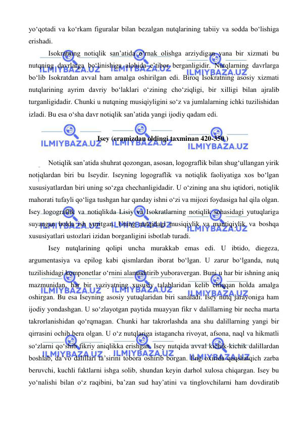  
 
yo‘qotadi va ko‘rkam figuralar bilan bezalgan nutqlarining tabiiy va sodda bo‘lishiga 
erishadi. 
 Isokratning notiqlik san’atida o‘rnak olishga arziydigan yana bir xizmati bu 
nutqning davrlarga bo‘linishiga alohida e’tibor berganligidir. Nutqlarning davrlarga 
bo‘lib Isokratdan avval ham amalga oshirilgan edi. Biroq Isokratning asosiy xizmati 
nutqlarining ayrim davriy bo‘laklari o‘zining cho‘ziqligi, bir xilligi bilan ajralib 
turganligidadir. Chunki u nutqning musiqiyligini so‘z va jumlalarning ichki tuzilishidan 
izladi. Bu esa o‘sha davr notiqlik san’atida yangi ijodiy qadam edi. 
 
Isey (eramizdan oldingi taxminan 420-350 ) 
 
 Notiqlik san’atida shuhrat qozongan, asosan, logograflik bilan shug‘ullangan yirik 
notiqlardan biri bu Iseydir. Iseyning logograflik va notiqlik faoliyatiga xos bo‘lgan 
xususiyatlardan biri uning so‘zga chechanligidadir. U o‘zining ana shu iqtidori, notiqlik 
mahorati tufayli qo‘liga tushgan har qanday ishni o‘zi va mijozi foydasiga hal qila olgan. 
Isey logograflik va notiqlikda Lisiy va Isokratlarning notiqlik sohasidagi yutuqlariga 
suyangan holda ish yuritgan. Uning nutqidagi musiqiylik va mantiqiylik va boshqa 
xususiyatlari ustozlari izidan borganligini isbotlab turadi.  
 Isey nutqlarining qolipi uncha murakkab emas edi. U ibtido, diegeza, 
argumentasiya va epilog kabi qismlardan iborat bo‘lgan. U zarur bo‘lganda, nutq 
tuzilishidagi komponetlar o‘rnini alamashtirib yuboravergan. Buni u har bir ishning aniq 
mazmunidan, har bir vaziyatning xususiy talablaridan kelib chiqqan holda amalga 
oshirgan. Bu esa Iseyning asosiy yutuqlaridan biri sanaladi. Isey nutq jarayoniga ham 
ijodiy yondashgan. U so‘zlayotgan paytida muayyan fikr v dalillarning bir necha marta 
takrorlanishidan qo‘rqmagan. Chunki har takrorlashda ana shu dalillarning yangi bir 
qirrasini ochib bera olgan. U o‘z nutqlariga istagancha rivoyat, afsona, naql va hikmatli 
so‘zlarni qo‘shib fikriy aniqlikka erishgan. Isey nutqida avval kichik-kichik dalillardan 
boshlab, da’vo dalillari ta’sirini tobora oshirib borgan. Eng oxirida qaqshatqich zarba 
beruvchi, kuchli faktlarni ishga solib, shundan keyin darhol xulosa chiqargan. Isey bu 
yo‘nalishi bilan o‘z raqibini, ba’zan sud hay’atini va tinglovchilarni ham dovdiratib 
