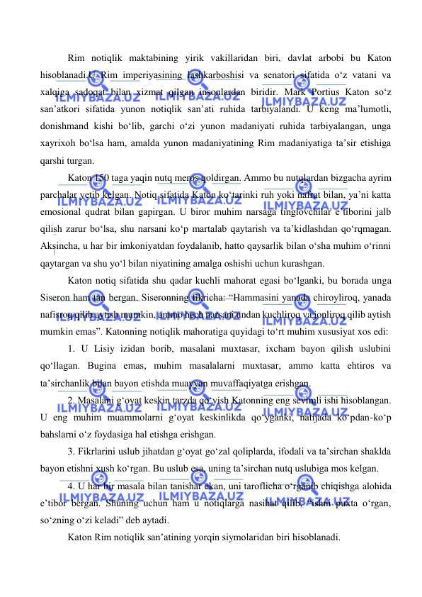  
 
 
 Rim notiqlik maktabining yirik vakillaridan biri, davlat arbobi bu Katon 
hisoblanadi.U Rim imperiyasining lashkarboshisi va senatori sifatida o‘z vatani va 
xalqiga sadoqat bilan xizmat qilgan insonlardan biridir. Mark Portius Katon so‘z 
san’atkori sifatida yunon notiqlik san’ati ruhida tarbiyalandi. U keng ma’lumotli, 
donishmand kishi bo‘lib, garchi o‘zi yunon madaniyati ruhida tarbiyalangan, unga 
xayrixoh bo‘lsa ham, amalda yunon madaniyatining Rim madaniyatiga ta’sir etishiga 
qarshi turgan. 
 Katon 150 taga yaqin nutq meros qoldirgan. Ammo bu nutqlardan bizgacha ayrim 
parchalar yetib kelgan. Notiq sifatida Katon ko‘tarinki ruh yoki nafrat bilan, ya’ni katta 
emosional qudrat bilan gapirgan. U biror muhim narsaga tinglovchilar e’tiborini jalb 
qilish zarur bo‘lsa, shu narsani ko‘p martalab qaytarish va ta’kidlashdan qo‘rqmagan. 
Aksincha, u har bir imkoniyatdan foydalanib, hatto qaysarlik bilan o‘sha muhim o‘rinni 
qaytargan va shu yo‘l bilan niyatining amalga oshishi uchun kurashgan.  
 Katon notiq sifatida shu qadar kuchli mahorat egasi bo‘lganki, bu borada unga 
Siseron ham tan bergan. Siseronning fikricha: “Hammasini yanada chiroyliroq, yanada 
nafisroq qilib aytish mumkin, ammo hech narsani undan kuchliroq va jonliroq qilib aytish 
mumkin emas”. Katonning notiqlik mahoratiga quyidagi to‘rt muhim xususiyat xos edi: 
 1. U Lisiy izidan borib, masalani muxtasar, ixcham bayon qilish uslubini 
qo‘llagan. Bugina emas, muhim masalalarni muxtasar, ammo katta ehtiros va 
ta’sirchanlik bilan bayon etishda muayyan muvaffaqiyatga erishgan. 
 2. Masalani g‘oyat keskin tarzda qo‘yish Katonning eng sevimli ishi hisoblangan. 
U eng muhim muammolarni g‘oyat keskinlikda qo‘yganki, natijada ko‘pdan-ko‘p 
bahslarni o‘z foydasiga hal etishga erishgan. 
 3. Fikrlarini uslub jihatdan g‘oyat go‘zal qoliplarda, ifodali va ta’sirchan shaklda 
bayon etishni xush ko‘rgan. Bu uslub esa, uning ta’sirchan nutq uslubiga mos kelgan. 
 4. U har bir masala bilan tanishar ekan, uni taroflicha o‘rganib chiqishga alohida 
e’tibor bergan. Shuning uchun ham u notiqlarga nasihat qilib, “ishni puxta o‘rgan, 
so‘zning o‘zi keladi” deb aytadi. 
 Katon Rim notiqlik san’atining yorqin siymolaridan biri hisoblanadi. 
 
