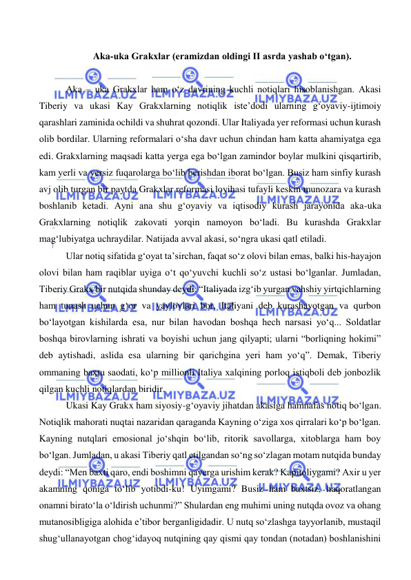  
 
 
Aka-uka Grakxlar (eramizdan oldingi II asrda yashab o‘tgan). 
 
 Aka – uka Grakxlar ham o‘z davrining kuchli notiqlari hisoblanishgan. Akasi 
Tiberiy va ukasi Kay Grakxlarning notiqlik iste’dodi ularning g‘oyaviy-ijtimoiy 
qarashlari zaminida ochildi va shuhrat qozondi. Ular Italiyada yer reformasi uchun kurash 
olib bordilar. Ularning reformalari o‘sha davr uchun chindan ham katta ahamiyatga ega 
edi. Grakxlarning maqsadi katta yerga ega bo‘lgan zamindor boylar mulkini qisqartirib, 
kam yerli va yersiz fuqarolarga bo‘lib berishdan iborat bo‘lgan. Busiz ham sinfiy kurash 
avj olib turgan bir paytda Grakxlar reformasi loyihasi tufayli keskin munozara va kurash 
boshlanib ketadi. Ayni ana shu g‘oyaviy va iqtisodiy kurash jarayonida aka-uka 
Grakxlarning notiqlik zakovati yorqin namoyon bo‘ladi. Bu kurashda Grakxlar 
mag‘lubiyatga uchraydilar. Natijada avval akasi, so‘ngra ukasi qatl etiladi. 
 Ular notiq sifatida g‘oyat ta’sirchan, faqat so‘z olovi bilan emas, balki his-hayajon 
olovi bilan ham raqiblar uyiga o‘t qo‘yuvchi kuchli so‘z ustasi bo‘lganlar. Jumladan, 
Tiberiy Grakx bir nutqida shunday deydi: “Italiyada izg‘ib yurgan vahshiy yirtqichlarning 
ham tunash uchun g‘or va yaylovlari bor, Italiyani deb kurashayotgan va qurbon 
bo‘layotgan kishilarda esa, nur bilan havodan boshqa hech narsasi yo‘q... Soldatlar 
boshqa birovlarning ishrati va boyishi uchun jang qilyapti; ularni “borliqning hokimi” 
deb aytishadi, aslida esa ularning bir qarichgina yeri ham yo‘q”. Demak, Tiberiy 
ommaning baxtu saodati, ko‘p millionli Italiya xalqining porloq istiqboli deb jonbozlik 
qilgan kuchli notiqlardan biridir.  
 Ukasi Kay Grakx ham siyosiy-g‘oyaviy jihatdan akasiga hamnafas notiq bo‘lgan. 
Notiqlik mahorati nuqtai nazaridan qaraganda Kayning o‘ziga xos qirralari ko‘p bo‘lgan. 
Kayning nutqlari emosional jo‘shqin bo‘lib, ritorik savollarga, xitoblarga ham boy 
bo‘lgan. Jumladan, u akasi Tiberiy qatl etilgandan so‘ng so‘zlagan motam nutqida bunday 
deydi: “Men baxti qaro, endi boshimni qayerga urishim kerak? Kapitoliygami? Axir u yer 
akamning qoniga to‘lib yotibdi-ku! Uyimgami? Busiz ham baxtsiz, haqoratlangan 
onamni birato‘la o‘ldirish uchunmi?” Shulardan eng muhimi uning nutqda ovoz va ohang 
mutanosibligiga alohida e’tibor berganligidadir. U nutq so‘zlashga tayyorlanib, mustaqil 
shug‘ullanayotgan chog‘idayoq nutqining qay qismi qay tondan (notadan) boshlanishini 
