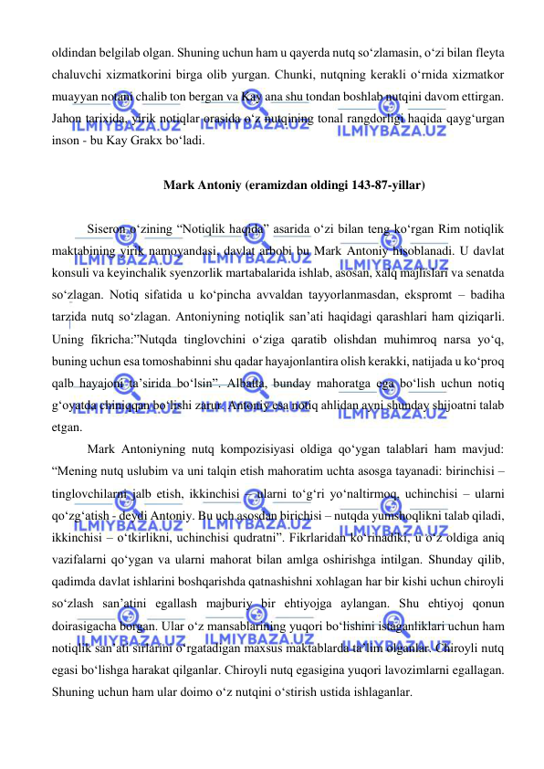  
 
oldindan belgilab olgan. Shuning uchun ham u qayerda nutq so‘zlamasin, o‘zi bilan fleyta 
chaluvchi xizmatkorini birga olib yurgan. Chunki, nutqning kerakli o‘rnida xizmatkor 
muayyan notani chalib ton bergan va Kay ana shu tondan boshlab nutqini davom ettirgan. 
Jahon tarixida, yirik notiqlar orasida o‘z nutqining tonal rangdorligi haqida qayg‘urgan 
inson - bu Kay Grakx bo‘ladi. 
 
Mark Antoniy (eramizdan oldingi 143-87-yillar) 
 
 Siseron o‘zining “Notiqlik haqida” asarida o‘zi bilan teng ko‘rgan Rim notiqlik 
maktabining yirik namoyandasi, davlat arbobi bu Mark Antoniy hisoblanadi. U davlat 
konsuli va keyinchalik syenzorlik martabalarida ishlab, asosan, xalq majlislari va senatda 
so‘zlagan. Notiq sifatida u ko‘pincha avvaldan tayyorlanmasdan, ekspromt – badiha 
tarzida nutq so‘zlagan. Antoniyning notiqlik san’ati haqidagi qarashlari ham qiziqarli. 
Uning fikricha:”Nutqda tinglovchini o‘ziga qaratib olishdan muhimroq narsa yo‘q, 
buning uchun esa tomoshabinni shu qadar hayajonlantira olish kerakki, natijada u ko‘proq 
qalb hayajoni ta’sirida bo‘lsin”. Albatta, bunday mahoratga ega bo‘lish uchun notiq 
g‘oyatda chiniqqan bo‘lishi zarur. Antoniy esa notiq ahlidan ayni shunday shijoatni talab 
etgan. 
 Mark Antoniyning nutq kompozisiyasi oldiga qo‘ygan talablari ham mavjud: 
“Mening nutq uslubim va uni talqin etish mahoratim uchta asosga tayanadi: birinchisi – 
tinglovchilarni jalb etish, ikkinchisi – ularni to‘g‘ri yo‘naltirmoq, uchinchisi – ularni 
qo‘zg‘atish - deydi Antoniy. Bu uch asosdan birichisi – nutqda yumshoqlikni talab qiladi, 
ikkinchisi – o‘tkirlikni, uchinchisi qudratni”. Fikrlaridan ko‘rinadiki, u o‘z oldiga aniq 
vazifalarni qo‘ygan va ularni mahorat bilan amlga oshirishga intilgan. Shunday qilib, 
qadimda davlat ishlarini boshqarishda qatnashishni xohlagan har bir kishi uchun chiroyli 
so‘zlash san’atini egallash majburiy bir ehtiyojga aylangan. Shu ehtiyoj qonun 
doirasigacha borgan. Ular o‘z mansablarining yuqori bo‘lishini istaganliklari uchun ham 
notiqlik san’ati sirlarini o‘rgatadigan maxsus maktablarda ta’lim olganlar. Chiroyli nutq 
egasi bo‘lishga harakat qilganlar. Chiroyli nutq egasigina yuqori lavozimlarni egallagan. 
Shuning uchun ham ular doimo o‘z nutqini o‘stirish ustida ishlaganlar. 
 
