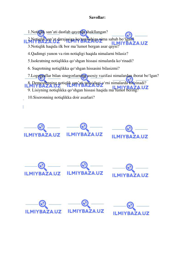  
 
Savollar: 
 
1.Notiqlik san’ati dastlab qayerda shakllangan? 
2.Notiqlik san’at darajasiga ko‘tarilishiga nima sabab bo‘lgan? 
3.Notiqlik haqida ilk bor ma’lumot bergan asar qaysi? 
4.Qadimgi yunon va rim notiqligi haqida nimalarni bilasiz? 
5.Isokratning notiqlikka qo‘shgan hissasi nimalarda ko‘rinadi? 
6. Suqrotning notiqlikka qo‘shgan hissasini bilasizmi? 
7.Logograflar bilan sinegorlarning asosiy vazifasi nimalardan iborat bo‘lgan? 
8. Demosfenning notiqlik san’ati tarixidagi o‘rni nimalarda ko‘rinadi? 
9. Lisiyning notiqlikka qo‘shgan hissasi haqida ma’lumot bering? 
10.Siseronning notiqlikka doir asarlari? 
 
