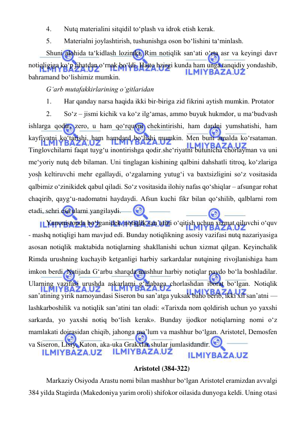  
 
4. 
Nutq materialini sitqidil to‘plash va idrok etish kerak.  
5. 
Materialni joylashtirish, tushunishga oson bo‘lishini ta‘minlash.  
Shuni alohida ta‘kidlash lozimki, Rim notiqlik san‘ati o‘rta asr va keyingi davr 
notiqligiga ko‘p jihatdan o‘rnak bo‘ldi. Hatto hzirgi kunda ham unga tanqidiy yondashib, 
bahramand bo‘lishimiz mumkin.  
G‘arb mutafakkirlarining o‘gitlaridan  
1. 
Har qanday narsa haqida ikki bir-biriga zid fikrini aytish mumkin. Protator  
2. 
So‘z – jismi kichik va ko‘z ilg‘amas, ammo buyuk hukmdor, u ma‘budvash 
ishlarga qodir, zero, u ham qo‘rquvni chekintirishi, ham dardni yumshatishi, ham 
kayfiyatni ko‘tarishi, ham hamdard bo‘lishi mumkin. Men buni amalda ko‘rsataman. 
Tinglovchilarni faqat tuyg‘u inontirishga qodir.she‘riyatni butunicha chorlayman va uni 
me‘yoriy nutq deb bilaman. Uni tinglagan kishining qalbini dahshatli titroq, ko‘zlariga 
yosh keltiruvchi mehr egallaydi, o‘zgalarning yutug‘i va baxtsizligini so‘z vositasida 
qalbimiz o‘zinikidek qabul qiladi. So‘z vositasida ilohiy nafas qo‘shiqlar – afsungar rohat 
chaqirib, qayg‘u-nadomatni haydaydi. Afsun kuchi fikr bilan qo‘shilib, qalblarni rom 
etadi, sehri esa ularni yangilaydi. 
Yunonistonda bo‘lganidek, notiqlik san’atini o‘qitish uchun xizmat qiluvchi o‘quv 
- mashq notiqligi ham mavjud edi. Bunday notiqlikning asosiy vazifasi nutq nazariyasiga 
asosan notiqlik maktabida notiqlarning shakllanishi uchun xizmat qilgan. Keyinchalik 
Rimda urushning kuchayib ketganligi harbiy sarkardalar nutqining rivojlanishiga ham 
imkon berdi. Natijada Gʻarbu sharqda mashhur harbiy notiqlar paydo bo‘la boshladilar. 
Ularning vazifasi urushda askarlarni g‘alabaga chorlashdan iborat bo‘lgan. Notiqlik 
san’atining yirik namoyandasi Siseron bu san’atga yuksak baho berib, ikki xil san’atni — 
lashkarboshilik va notiqlik san’atini tan oladi: «Tarixda nom qoldirish uchun yo yaxshi 
sarkarda, yo yaxshi notiq bo‘lish kerak». Bunday ijodkor notiqlarning nomi o‘z 
mamlakati doirasidan chiqib, jahonga ma’lum va mashhur bo‘lgan. Aristotel, Demosfen 
va Siseron, Lisiy, Katon, aka-uka Grakxlar shular jumlasidandir. 
 
Aristotel (384-322) 
Markaziy Osiyoda Arastu nomi bilan mashhur bo‘lgan Aristotel eramizdan avvalgi 
384 yilda Stagirda (Makedoniya yarim oroli) shifokor oilasida dunyoga keldi. Uning otasi 
