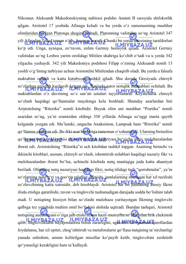  
 
Nikomax Aleksandr Makedonskiyning nabirasi podsho Aminti II saroyida shifokorlik 
qilgan. Aristotel 17 yoshida Afinaga keladi va bu yerda o‘z zamonasining mashhur 
olimlaridan bo‘lgan Platonga shogird tushadi. Platonning vafotidan so‘ng Aristotel 347 
yili Afinadan Troad tomon o‘tib, Assosga boradi. Chunki bu yerda ustozining tarafdorlari 
ko‘p edi. Unga, ayniqsa, zo‘ravon, zolim Germiy homiylik qiladi. Aristotel Germiy 
vafotidan so‘ng Lesbos yarim orolidagi Mitilen shahriga ko‘chib o‘tadi va u yerda 342 
yilgacha yashaydi. 342 yili Makedoniya podshosi Filipp o‘zining Aleksandr nomli 13 
yoshli o‘g‘lining tarbiyasi uchun Aristotelni Mitilendan chaqirib oladi. Bu yerda u falsafa 
maktabini ochadi va katta kutubxona tashkil qiladi. Shu davrda Gresiyada chiroyli 
so‘zlashga qiziqish kuchayib ketgan edi. Natijada qator notiqlik maktablari ochiladi. Bu 
maktablardan o‘z davrining so‘z san’ati ustalari tayyorlanardi. Keyinchalik chiroyli 
so‘zlash haqidagi qo‘llanmalar maydonga kela boshladi. Shunday asarlardan biri 
Aristotelning “Ritorika” nomli kitobidir. Buyuk olim uni mashhur “Poetika” nomli 
asaridan so‘ng, ya’ni eramizdan oldingi 330 yillarda Afinaga so‘nggi marta qaytib 
kelganda yozgan edi. Ma’lumki, ungacha Anaksimon, Lampsak ham “Ritorika” nomli 
qo‘llanma yaratgan edi. Bu ikki asar bir-biriga tamoman o‘xshamaydi. Ularning birinchisi 
qo‘llanma bo‘lsa, ikkinchisi chiroyli so‘zlash nazariyasi bo‘yicha ilmiy mulohazalardan 
iborat edi. Aristotelning “Ritorika”si uch kitobdan tashkil topgan. Asarning birinchi va 
ikkinchi kitoblari, asosan, chiroyli so‘zlash, ishontirish uslublari haqidagi nazariy fikr va 
mulohazalardan iborat bo‘lsa, uchinchi kitobida nutq mantiqiga juda katta ahamiyat 
beriladi. Olimning nutq nazariyasi haqidagi fikri, notiq tilidagi turli “qorishmalar”, ya’ni 
so‘zlarning noto‘g‘ri va noo‘rin talaffuz qilinishi, jumlalarning mantiqan har xil tuzilishi 
so‘zlovchining katta xatosidir, deb hisoblaydi. Aristotel har bir jumlaning asosiy fikrni 
ifoda etishga qaratilishi, ravon va tinglovchi tushunadigan darajada sodda bo‘lishini talab 
etadi. U notiqning hissiyot bilan so‘zlashi mulohaza yuritayotgan fikrning tinglovchi 
qalbiga tez yetishida muhim omil bo‘lishini alohida uqtiradi. Bundan tashqari, Aristotel 
notiqning auditoriyani o‘ziga jalb etishi uchun hazil-mutoyiba so‘zlar bilan lirik chekinish 
qilib, tinglovchilarni hayajonlantira bilish zarurligini, agar turli ko‘rgazmali qurollardan 
foydalansa, har xil epitet, chog‘ishtirish va metaforalarni qo‘llasa nutqining ta’sirchanligi 
yanada oshishini, ammo keltirilgan misollar ko‘payib ketib, tinglovchini zeriktirib 
qo‘ymasligi kerakligini ham ta’kidlaydi. 
