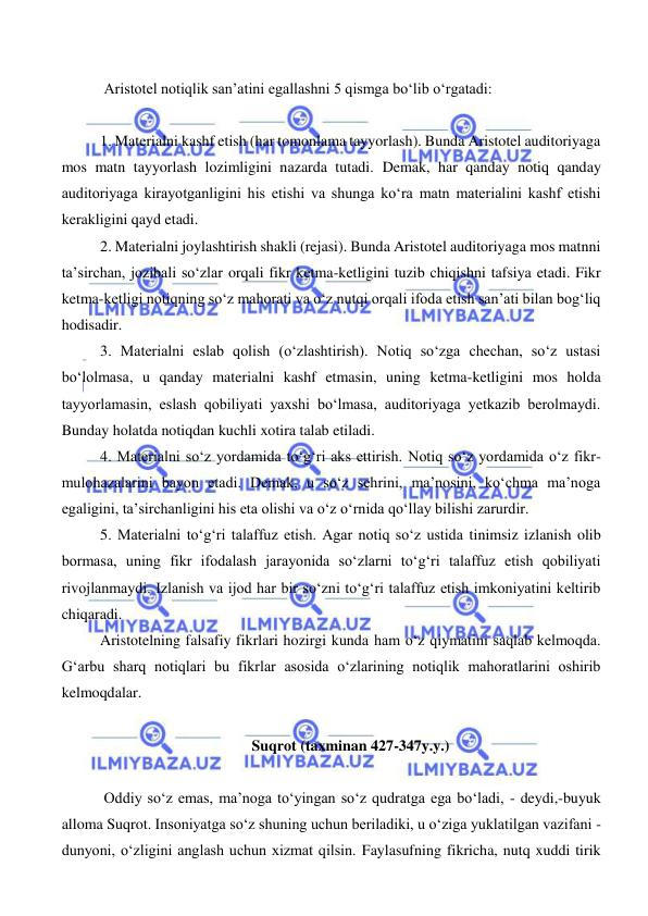  
 
 
 Aristotel notiqlik san’atini egallashni 5 qismga bo‘lib o‘rgatadi: 
 
1. Materialni kashf etish (har tomonlama tayyorlash). Bunda Aristotel auditoriyaga 
mos matn tayyorlash lozimligini nazarda tutadi. Demak, har qanday notiq qanday 
auditoriyaga kirayotganligini his etishi va shunga ko‘ra matn materialini kashf etishi 
kerakligini qayd etadi. 
2. Materialni joylashtirish shakli (rejasi). Bunda Aristotel auditoriyaga mos matnni 
ta’sirchan, jozibali so‘zlar orqali fikr ketma-ketligini tuzib chiqishni tafsiya etadi. Fikr 
ketma-ketligi notiqning so‘z mahorati va o‘z nutqi orqali ifoda etish san’ati bilan bog‘liq 
hodisadir. 
3. Materialni eslab qolish (o‘zlashtirish). Notiq so‘zga chechan, so‘z ustasi 
bo‘lolmasa, u qanday materialni kashf etmasin, uning ketma-ketligini mos holda 
tayyorlamasin, eslash qobiliyati yaxshi bo‘lmasa, auditoriyaga yetkazib berolmaydi. 
Bunday holatda notiqdan kuchli xotira talab etiladi. 
4. Materialni so‘z yordamida to‘g‘ri aks ettirish. Notiq so‘z yordamida o‘z fikr-
mulohazalarini bayon etadi. Demak, u so‘z sehrini, ma’nosini, ko‘chma ma’noga 
egaligini, ta’sirchanligini his eta olishi va o‘z o‘rnida qo‘llay bilishi zarurdir. 
5. Materialni to‘g‘ri talaffuz etish. Agar notiq so‘z ustida tinimsiz izlanish olib 
bormasa, uning fikr ifodalash jarayonida so‘zlarni to‘g‘ri talaffuz etish qobiliyati 
rivojlanmaydi. Izlanish va ijod har bir so‘zni to‘g‘ri talaffuz etish imkoniyatini keltirib 
chiqaradi. 
Aristotelning falsafiy fikrlari hozirgi kunda ham o‘z qiymatini saqlab kelmoqda. 
Gʻarbu sharq notiqlari bu fikrlar asosida o‘zlarining notiqlik mahoratlarini oshirib 
kelmoqdalar. 
 
Suqrot (taxminan 427-347y.y.) 
 
 Oddiy so‘z emas, ma’noga to‘yingan so‘z qudratga ega bo‘ladi, - deydi,-buyuk 
alloma Suqrot. Insoniyatga so‘z shuning uchun beriladiki, u o‘ziga yuklatilgan vazifani - 
dunyoni, o‘zligini anglash uchun xizmat qilsin. Faylasufning fikricha, nutq xuddi tirik 
