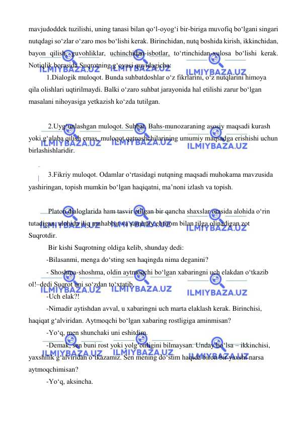  
 
mavjudoddek tuzilishi, uning tanasi bilan qo‘l-oyog‘i bir-biriga muvofiq bo‘lgani singari 
nutqdagi so‘zlar o‘zaro mos bo‘lishi kerak. Birinchidan, nutq boshida kirish, ikkinchidan, 
bayon qilish, guvohliklar, uchinchidan-isbotlar, to‘rtinchidan-xulosa bo‘lishi kerak. 
Notiqlik borasida Suqrotning g‘oyasi quyidagicha: 
1.Dialogik muloqot. Bunda suhbatdoshlar o‘z fikrlarini, o‘z nutqlarini himoya 
qila olishlari uqtirilmaydi. Balki o‘zaro suhbat jarayonida hal etilishi zarur bo‘lgan 
masalani nihoyasiga yetkazish ko‘zda tutilgan. 
 
 2.Uyg‘unlashgan muloqot. Suhbat. Bahs-munozaraning asosiy maqsadi kurash 
yoki g‘alaba qilish emas, muloqot qatnashchilarining umumiy maqsadga erishishi uchun 
birlashishlaridir. 
 
 3.Fikriy muloqot. Odamlar o‘rtasidagi nutqning maqsadi muhokama mavzusida 
yashiringan, topish mumkin bo‘lgan haqiqatni, ma’noni izlash va topish. 
 
 Platon dialoglarida ham tasvir etilgan bir qancha shaxslar orasida alohida o‘rin 
tutadigan, alohida iliq muhabbat va samimiy ehtirom bilan tilga olinadigan zot 
Suqrotdir. 
 Bir kishi Suqrotning oldiga kelib, shunday dedi: 
-Bilasanmi, menga do‘sting sen haqingda nima deganini? 
- Shoshma-shoshma, oldin aytmoqchi bo‘lgan xabaringni uch elakdan o‘tkazib 
ol!–dedi Suqrot uni so‘zdan to‘xtatib. 
-Uch elak?! 
-Nimadir aytishdan avval, u xabaringni uch marta elaklash kerak. Birinchisi, 
haqiqat g‘alviridan. Aytmoqchi bo‘lgan xabaring rostligiga aminmisan? 
-Yo‘q, men shunchaki uni eshitdim. 
-Demak, sen buni rost yoki yolg‘onligini bilmaysan. Unday bo‘lsa – ikkinchisi, 
yaxshilik g‘alviridan o‘tkazamiz. Sen mening do‘stim haqida biron bir yaxshi narsa 
aytmoqchimisan? 
-Yo‘q, aksincha. 
