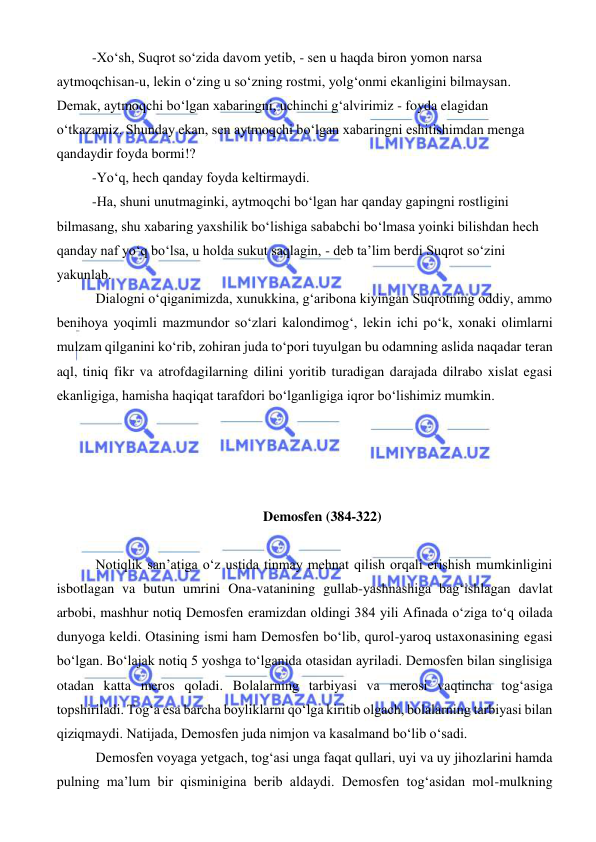  
 
-Xo‘sh, Suqrot so‘zida davom yetib, - sen u haqda biron yomon narsa 
aytmoqchisan-u, lekin o‘zing u so‘zning rostmi, yolg‘onmi ekanligini bilmaysan. 
Demak, aytmoqchi bo‘lgan xabaringni, uchinchi g‘alvirimiz - foyda elagidan 
o‘tkazamiz. Shunday ekan, sen aytmoqchi bo‘lgan xabaringni eshitishimdan menga 
qandaydir foyda bormi!? 
-Yo‘q, hech qanday foyda keltirmaydi. 
-Ha, shuni unutmaginki, aytmoqchi bo‘lgan har qanday gapingni rostligini 
bilmasang, shu xabaring yaxshilik bo‘lishiga sababchi bo‘lmasa yoinki bilishdan hech 
qanday naf yo‘q bo‘lsa, u holda sukut saqlagin, - deb ta’lim berdi Suqrot so‘zini 
yakunlab. 
 Dialogni o‘qiganimizda, xunukkina, g‘aribona kiyingan Suqrotning oddiy, ammo 
benihoya yoqimli mazmundor so‘zlari kalondimog‘, lekin ichi po‘k, xonaki olimlarni 
mulzam qilganini ko‘rib, zohiran juda to‘pori tuyulgan bu odamning aslida naqadar teran 
aql, tiniq fikr va atrofdagilarning dilini yoritib turadigan darajada dilrabo xislat egasi 
ekanligiga, hamisha haqiqat tarafdori bo‘lganligiga iqror bo‘lishimiz mumkin. 
 
 
 
 
Demosfen (384-322) 
 
 Notiqlik san’atiga o‘z ustida tinmay mehnat qilish orqali erishish mumkinligini 
isbotlagan va butun umrini Ona-vatanining gullab-yashnashiga bag‘ishlagan davlat 
arbobi, mashhur notiq Demosfen eramizdan oldingi 384 yili Afinada o‘ziga to‘q oilada 
dunyoga keldi. Otasining ismi ham Demosfen bo‘lib, qurol-yaroq ustaxonasining egasi 
bo‘lgan. Bo‘lajak notiq 5 yoshga to‘lganida otasidan ayriladi. Demosfen bilan singlisiga 
otadan katta meros qoladi. Bolalarning tarbiyasi va merosi vaqtincha tog‘asiga 
topshiriladi. Tog‘a esa barcha boyliklarni qo‘lga kiritib olgach, bolalarning tarbiyasi bilan 
qiziqmaydi. Natijada, Demosfen juda nimjon va kasalmand bo‘lib o‘sadi. 
 Demosfen voyaga yetgach, tog‘asi unga faqat qullari, uyi va uy jihozlarini hamda 
pulning ma’lum bir qisminigina berib aldaydi. Demosfen tog‘asidan mol-mulkning 
