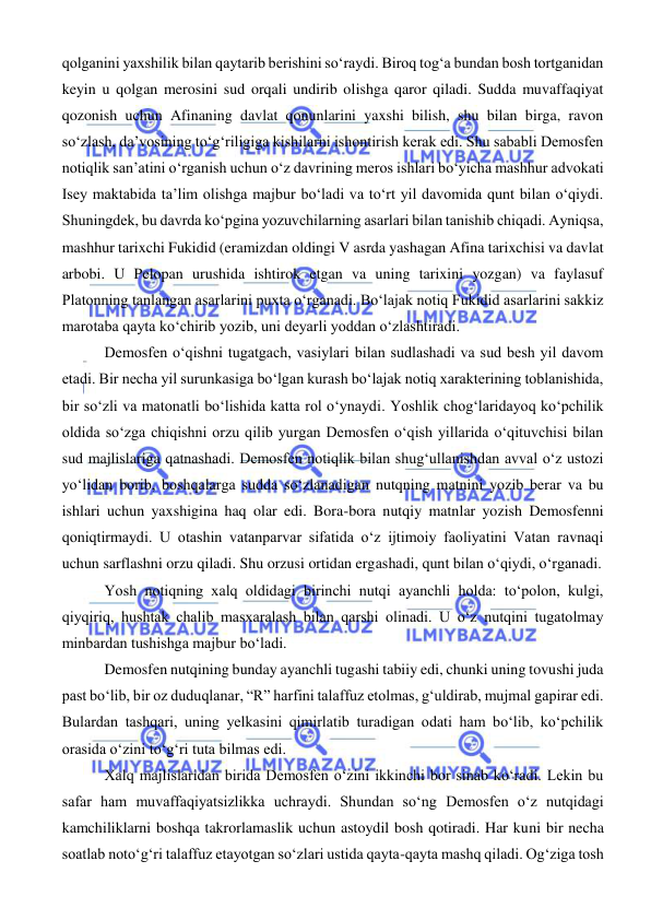  
 
qolganini yaxshilik bilan qaytarib berishini so‘raydi. Biroq tog‘a bundan bosh tortganidan 
keyin u qolgan merosini sud orqali undirib olishga qaror qiladi. Sudda muvaffaqiyat 
qozonish uchun Afinaning davlat qonunlarini yaxshi bilish, shu bilan birga, ravon 
so‘zlash, da’vosining to‘g‘riligiga kishilarni ishontirish kerak edi. Shu sababli Demosfen 
notiqlik san’atini o‘rganish uchun o‘z davrining meros ishlari bo‘yicha mashhur advokati 
Isey maktabida ta’lim olishga majbur bo‘ladi va to‘rt yil davomida qunt bilan o‘qiydi. 
Shuningdek, bu davrda ko‘pgina yozuvchilarning asarlari bilan tanishib chiqadi. Ayniqsa, 
mashhur tarixchi Fukidid (eramizdan oldingi V asrda yashagan Afina tarixchisi va davlat 
arbobi. U Pelopan urushida ishtirok etgan va uning tarixini yozgan) va faylasuf 
Platonning tanlangan asarlarini puxta o‘rganadi. Bo‘lajak notiq Fukidid asarlarini sakkiz 
marotaba qayta ko‘chirib yozib, uni deyarli yoddan o‘zlashtiradi. 
 Demosfen o‘qishni tugatgach, vasiylari bilan sudlashadi va sud besh yil davom 
etadi. Bir necha yil surunkasiga bo‘lgan kurash bo‘lajak notiq xarakterining toblanishida, 
bir so‘zli va matonatli bo‘lishida katta rol o‘ynaydi. Yoshlik chog‘laridayoq ko‘pchilik 
oldida so‘zga chiqishni orzu qilib yurgan Demosfen o‘qish yillarida o‘qituvchisi bilan 
sud majlislariga qatnashadi. Demosfen notiqlik bilan shug‘ullanishdan avval o‘z ustozi 
yo‘lidan borib, boshqalarga sudda so‘zlanadigan nutqning matnini yozib berar va bu 
ishlari uchun yaxshigina haq olar edi. Bora-bora nutqiy matnlar yozish Demosfenni 
qoniqtirmaydi. U otashin vatanparvar sifatida o‘z ijtimoiy faoliyatini Vatan ravnaqi 
uchun sarflashni orzu qiladi. Shu orzusi ortidan ergashadi, qunt bilan o‘qiydi, o‘rganadi. 
 Yosh notiqning xalq oldidagi birinchi nutqi ayanchli holda: to‘polon, kulgi, 
qiyqiriq, hushtak chalib masxaralash bilan qarshi olinadi. U o‘z nutqini tugatolmay 
minbardan tushishga majbur bo‘ladi. 
 Demosfen nutqining bunday ayanchli tugashi tabiiy edi, chunki uning tovushi juda 
past bo‘lib, bir oz duduqlanar, “R” harfini talaffuz etolmas, g‘uldirab, mujmal gapirar edi. 
Bulardan tashqari, uning yelkasini qimirlatib turadigan odati ham bo‘lib, ko‘pchilik 
orasida o‘zini to‘g‘ri tuta bilmas edi. 
 Xalq majlislaridan birida Demosfen o‘zini ikkinchi bor sinab ko‘radi. Lekin bu 
safar ham muvaffaqiyatsizlikka uchraydi. Shundan so‘ng Demosfen o‘z nutqidagi 
kamchiliklarni boshqa takrorlamaslik uchun astoydil bosh qotiradi. Har kuni bir necha 
soatlab noto‘g‘ri talaffuz etayotgan so‘zlari ustida qayta-qayta mashq qiladi. Og‘ziga tosh 
