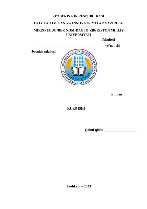 OʻZBEKISTON RESPUBLIKASI 
OLIY TA’LIM, FAN VA INNOVATSIYALAR VAZIRLIGI 
MIRZO ULUG’BEK NOMIDAGI O’ZBEKISTON MILLIY 
UNIVERSITETI 
__________________________________ fakulteti 
_______________________________________yo’nalishi 
____-bosqich talabasi 
___________________________________________________  
___________________________________________ fanidan 
 
KURS ISHI 
 
 
Qabul qildi: ___________________ 
 
 
 
 
 
 
 
Toshkent – 2023 
