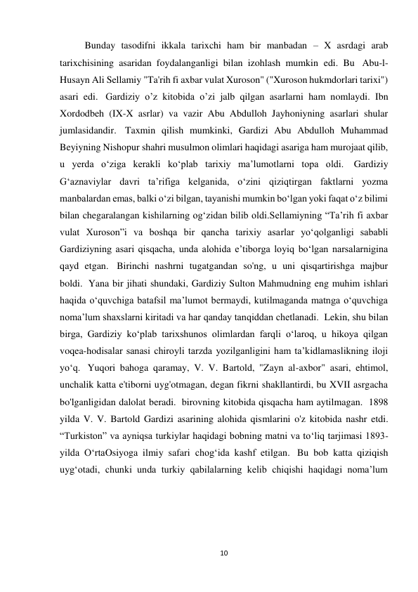 10 
Bunday tasodifni ikkala tarixchi ham bir manbadan – X asrdagi arab 
tarixchisining asaridan foydalanganligi bilan izohlash mumkin edi. Bu  Abu-l-
Husayn Ali Sellamiy "Ta'rih fi axbar vulat Xuroson" ("Xuroson hukmdorlari tarixi") 
asari edi.  Gardiziy o’z kitobida o’zi jalb qilgan asarlarni ham nomlaydi. Ibn 
Xordodbeh (IX-X asrlar) va vazir Abu Abdulloh Jayhoniyning asarlari shular 
jumlasidandir.  Taxmin qilish mumkinki, Gardizi Abu Abdulloh Muhammad 
Beyiyning Nishopur shahri musulmon olimlari haqidagi asariga ham murojaat qilib, 
u yerda oʻziga kerakli koʻplab tarixiy maʼlumotlarni topa oldi.  Gardiziy 
G‘aznaviylar davri ta’rifiga kelganida, o‘zini qiziqtirgan faktlarni yozma 
manbalardan emas, balki o‘zi bilgan, tayanishi mumkin bo‘lgan yoki faqat o‘z bilimi 
bilan chegaralangan kishilarning og‘zidan bilib oldi.Sellamiyning “Ta’rih fi axbar 
vulat Xuroson”i va boshqa bir qancha tarixiy asarlar yo‘qolganligi sababli 
Gardiziyning asari qisqacha, unda alohida e’tiborga loyiq bo‘lgan narsalarnigina 
qayd etgan.  Birinchi nashrni tugatgandan so'ng, u uni qisqartirishga majbur 
boldi.  Yana bir jihati shundaki, Gardiziy Sulton Mahmudning eng muhim ishlari 
haqida o‘quvchiga batafsil ma’lumot bermaydi, kutilmaganda matnga o‘quvchiga 
noma’lum shaxslarni kiritadi va har qanday tanqiddan chetlanadi.  Lekin, shu bilan 
birga, Gardiziy ko‘plab tarixshunos olimlardan farqli o‘laroq, u hikoya qilgan 
voqea-hodisalar sanasi chiroyli tarzda yozilganligini ham ta’kidlamaslikning iloji 
yo‘q.  Yuqori bahoga qaramay, V. V. Bartold, "Zayn al-axbor" asari, ehtimol, 
unchalik katta e'tiborni uyg'otmagan, degan fikrni shakllantirdi, bu XVII asrgacha 
bo'lganligidan dalolat beradi.  birovning kitobida qisqacha ham aytilmagan.  1898 
yilda V. V. Bartold Gardizi asarining alohida qismlarini o'z kitobida nashr etdi. 
“Turkiston” va ayniqsa turkiylar haqidagi bobning matni va toʻliq tarjimasi 1893-
yilda OʻrtaOsiyoga ilmiy safari chogʻida kashf etilgan.  Bu bob katta qiziqish 
uyg‘otadi, chunki unda turkiy qabilalarning kelib chiqishi haqidagi noma’lum 
