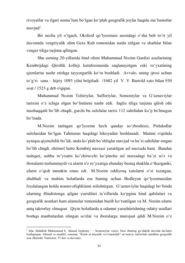 11 
rivoyatlar va ilgari noma’lum bo‘lgan ko‘plab geografik joylar haqida ma’lumotlar 
mavjud1. 
Bir necha yil o’tgach, Oksford qo’lyozmasi asosidagi o’sha bob to’rt yil 
davomida vengriyalik olim Geza Kuh tomonidan nashr etilgan va sharhlar bilan 
venger tiliga tarjima qilingan. 
Shu asrning 20-yillarida hind olimi Muhammad Nozim Gardizi asarlarining 
Kembrijdagi Qirollik kolleji kutubxonasida saqlanayotgan eski ro‘yxatining 
qismlarini nashr etishga tayyorgarlik ko‘ra boshladi.  Avvalo, uning ijrosi uchun 
to‘g‘ri  sana – hijriy 1093 yilni belgiladi.  /1682 yil  V. V. Bartold xato bilan 930 
soat / 1523 g deb o'qigan.   
Muhammad Nozim Tohiriylar, Safforiylar, Somoniylar va G‘aznaviylar 
tarixini o‘z ichiga olgan bo‘limlarni nashr etdi.  Ingliz tiliga tarjima qilish ishi 
mashaqqatli bo’lib chiqdi, garchi bu sulolalar tarixi 112 sahifadan ko’p bo'lmagan 
bo’lsada. 
M.Nozim tanlagan qo‘lyozma hech qanday so‘zboshisiz, Pishdodlar 
sulolasidan bo‘lgan Tahmuras haqidagi hikoyadan boshlanadi.  Matnni o'qishda 
ayniqsa qiyinchilik bo’ldi, unda ko’plab bo’shliqlar mavjud va ba’zi sahifalar singan 
bo’lib chiqdi, ehtimol hatto Kembrij nusxasi yaratilgan asl nusxada ham.  Bundan 
tashqari, ushbu ro’yxatni ko’chiruvchi ko’pincha asl nusxadagi ba’zi so'z va 
iboralarni tushunmaydi va ularni o'z ro’yxatiga shunday buzuq shaklda o’tkazganki, 
ularni o’qish mumkin emas edi.  M.Nozim oddiyroq xatolarni o‘zi tuzatgan, 
shubhali va muhim holatlarda esa buning uchun Bodleyan qo‘lyozmasidan 
foydalangan holda nomuvofiqliklarni solishtirgan.  Gʻaznaviylar haqidagi boʻlimda 
ularning Hindistonga qilgan yurishlari taʼriflarida koʻpgina hind qabilalari va 
geografik nomlari ham ulamolar tomonidan buzib koʻrsatilgan va M. Nozim ularni 
aniq takrorlay olmagan.  Qiyin holatlarda u odamni yarashtirishning odatiy usullari 
boshqa manbalardan olingan so'zlar va iboralarga murojaat qildi M.Nozim o‘z 
                                                           
1 Abu Abdulloh Muhammad b. Ahmad Jayhoniy — Somoniylar vaziri, Nasr ibnning goʻdaklik davrida davlatni 
boshqargan. Ahmad va muallif, xususan, “Kitob al-masalik va-l-mamalik” an’anaviy sarlavhali mashhur geografik 
asar (Bartold. Turkiston. 57-bet va davomi). 
 
