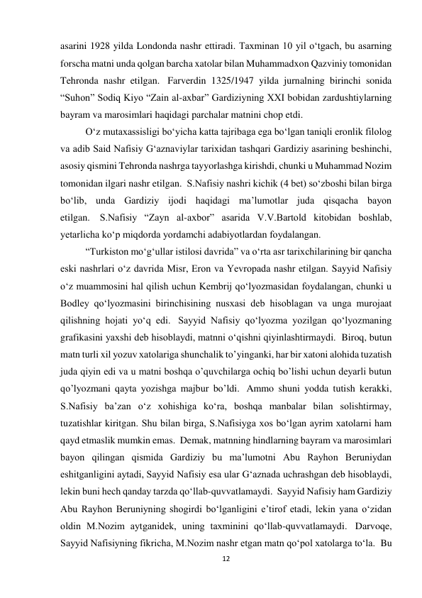 12 
asarini 1928 yilda Londonda nashr ettiradi. Taxminan 10 yil o‘tgach, bu asarning 
forscha matni unda qolgan barcha xatolar bilan Muhammadxon Qazviniy tomonidan 
Tehronda nashr etilgan.  Farverdin 1325/1947 yilda jurnalning birinchi sonida 
“Suhon” Sodiq Kiyo “Zain al-axbar” Gardiziyning XXI bobidan zardushtiylarning 
bayram va marosimlari haqidagi parchalar matnini chop etdi. 
O‘z mutaxassisligi bo‘yicha katta tajribaga ega bo‘lgan taniqli eronlik filolog 
va adib Said Nafisiy G‘aznaviylar tarixidan tashqari Gardiziy asarining beshinchi, 
asosiy qismini Tehronda nashrga tayyorlashga kirishdi, chunki u Muhammad Nozim 
tomonidan ilgari nashr etilgan.  S.Nafisiy nashri kichik (4 bet) so‘zboshi bilan birga 
bo‘lib, unda Gardiziy ijodi haqidagi ma’lumotlar juda qisqacha bayon 
etilgan.  S.Nafisiy “Zayn al-axbor” asarida V.V.Bartold kitobidan boshlab, 
yetarlicha koʻp miqdorda yordamchi adabiyotlardan foydalangan. 
“Turkiston moʻgʻullar istilosi davrida” va oʻrta asr tarixchilarining bir qancha 
eski nashrlari oʻz davrida Misr, Eron va Yevropada nashr etilgan. Sayyid Nafisiy 
oʻz muammosini hal qilish uchun Kembrij qoʻlyozmasidan foydalangan, chunki u 
Bodley qoʻlyozmasini birinchisining nusxasi deb hisoblagan va unga murojaat 
qilishning hojati yoʻq edi.  Sayyid Nafisiy qo‘lyozma yozilgan qo‘lyozmaning 
grafikasini yaxshi deb hisoblaydi, matnni o‘qishni qiyinlashtirmaydi.  Biroq, butun 
matn turli xil yozuv xatolariga shunchalik to’yinganki, har bir xatoni alohida tuzatish 
juda qiyin edi va u matni boshqa o’quvchilarga ochiq bo’lishi uchun deyarli butun 
qo’lyozmani qayta yozishga majbur bo’ldi.  Ammo shuni yodda tutish kerakki, 
S.Nafisiy ba’zan o‘z xohishiga ko‘ra, boshqa manbalar bilan solishtirmay, 
tuzatishlar kiritgan. Shu bilan birga, S.Nafisiyga xos bo‘lgan ayrim xatolarni ham 
qayd etmaslik mumkin emas.  Demak, matnning hindlarning bayram va marosimlari 
bayon qilingan qismida Gardiziy bu ma’lumotni Abu Rayhon Beruniydan 
eshitganligini aytadi, Sayyid Nafisiy esa ular G‘aznada uchrashgan deb hisoblaydi, 
lekin buni hech qanday tarzda qo‘llab-quvvatlamaydi.  Sayyid Nafisiy ham Gardiziy 
Abu Rayhon Beruniyning shogirdi bo‘lganligini e’tirof etadi, lekin yana o‘zidan 
oldin M.Nozim aytganidek, uning taxminini qo‘llab-quvvatlamaydi.  Darvoqe, 
Sayyid Nafisiyning fikricha, M.Nozim nashr etgan matn qo‘pol xatolarga to‘la.  Bu 
