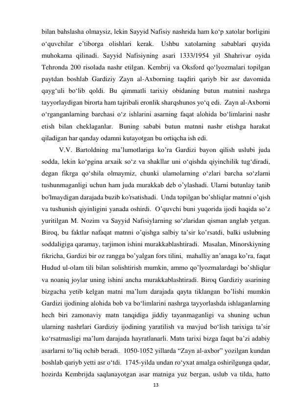 13 
bilan bahslasha olmaysiz, lekin Sayyid Nafisiy nashrida ham ko‘p xatolar borligini 
o‘quvchilar e’tiborga olishlari kerak.  Ushbu xatolarning sabablari quyida 
muhokama qilinadi. Sayyid Nafisiyning asari 1333/1954 yil Shahrivar oyida 
Tehronda 200 risolada nashr etilgan. Kembrij va Oksford qo‘lyozmalari topilgan 
paytdan boshlab Gardiziy Zayn al-Axborning taqdiri qariyb bir asr davomida 
qayg‘uli bo‘lib qoldi. Bu qimmatli tarixiy obidaning butun matnini nashrga 
tayyorlaydigan birorta ham tajribali eronlik sharqshunos yo‘q edi.  Zayn al-Axborni 
o‘rganganlarning barchasi o‘z ishlarini asarning faqat alohida bo‘limlarini nashr 
etish bilan cheklaganlar.  Buning sababi butun matnni nashr etishga harakat 
qiladigan har qanday odamni kutayotgan bu ortiqcha ish edi.  
V.V. Bartoldning ma’lumotlariga ko’ra Gardizi bayon qilish uslubi juda 
sodda, lekin koʻpgina arxaik soʻz va shakllar uni oʻqishda qiyinchilik tugʻdiradi, 
degan fikrga qoʻshila olmaymiz, chunki ulamolarning oʻzlari barcha soʻzlarni 
tushunmaganligi uchun ham juda murakkab deb o’ylashadi. Ularni butunlay tanib 
bo'lmaydigan darajada buzib ko'rsatishadi.  Unda topilgan bo’shliqlar matnni o’qish 
va tushunish qiyinligini yanada oshirdi.  O’quvchi buni yuqorida ijodi haqida so’z 
yuritilgan M. Nozim va Sayyid Nafisiylarning so‘zlaridan qisman anglab yetgan. 
Biroq, bu faktlar nafaqat matnni o’qishga salbiy ta’sir ko’rsatdi, balki uslubning 
soddaligiga qaramay, tarjimon ishini murakkablashtiradi.  Masalan, Minorskiyning 
fikricha, Gardizi bir oz rangga bo’yalgan fors tilini,  mahalliy an’anaga ko’ra, faqat 
Hudud ul-olam tili bilan solishtirish mumkin, ammo qo’lyozmalardagi bo’shliqlar 
va noaniq joylar uning ishini ancha murakkablashtiradi. Biroq Gardiziy asarining 
bizgacha yetib kelgan matni ma’lum darajada qayta tiklangan bo’lishi mumkin 
Gardizi ijodining alohida bob va bo‘limlarini nashrga tayyorlashda ishlaganlarning 
hech biri zamonaviy matn tanqidiga jiddiy tayanmaganligi va shuning uchun 
ularning nashrlari Gardiziy ijodining yaratilish va mavjud bo‘lish tarixiga ta’sir 
ko‘rsatmasligi ma’lum darajada hayratlanarli. Matn tarixi bizga faqat ba’zi adabiy 
asarlarni to’liq ochib beradi.  1050-1052 yillarda “Zayn al-axbor” yozilgan kundan 
boshlab qariyb yetti asr o‘tdi.  1745-yilda undan ro‘yxat amalga oshirilgunga qadar, 
hozirda Kembrijda saqlanayotgan asar matniga yuz bergan, uslub va tilda, hatto 
