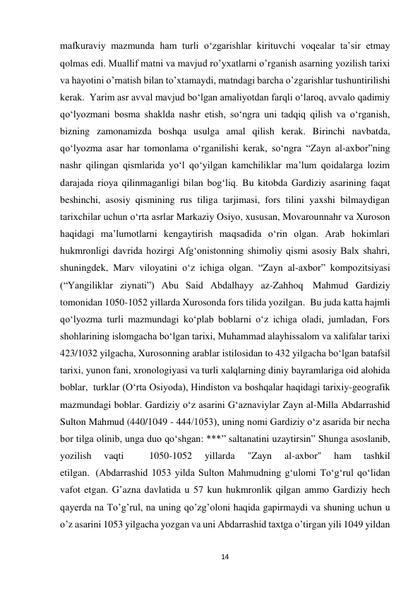 14 
mafkuraviy mazmunda ham turli o‘zgarishlar kirituvchi voqealar ta’sir etmay 
qolmas edi. Muallif matni va mavjud ro’yxatlarni o’rganish asarning yozilish tarixi 
va hayotini o’rnatish bilan to’xtamaydi, matndagi barcha o’zgarishlar tushuntirilishi 
kerak.  Yarim asr avval mavjud bo‘lgan amaliyotdan farqli o‘laroq, avvalo qadimiy 
qo‘lyozmani bosma shaklda nashr etish, so‘ngra uni tadqiq qilish va o‘rganish, 
bizning zamonamizda boshqa usulga amal qilish kerak. Birinchi navbatda, 
qo‘lyozma asar har tomonlama o‘rganilishi kerak, so‘ngra “Zayn al-axbor”ning 
nashr qilingan qismlarida yo‘l qo‘yilgan kamchiliklar ma’lum qoidalarga lozim 
darajada rioya qilinmaganligi bilan bog‘liq. Bu kitobda Gardiziy asarining faqat 
beshinchi, asosiy qismining rus tiliga tarjimasi, fors tilini yaxshi bilmaydigan 
tarixchilar uchun oʻrta asrlar Markaziy Osiyo, xususan, Movarounnahr va Xuroson 
haqidagi maʼlumotlarni kengaytirish maqsadida oʻrin olgan. Arab hokimlari 
hukmronligi davrida hozirgi Afgʻonistonning shimoliy qismi asosiy Balx shahri, 
shuningdek, Marv viloyatini oʻz ichiga olgan. “Zayn al-axbor” kompozitsiyasi 
(“Yangiliklar ziynati”) Abu Said Abdalhayy az-Zahhoq  Mahmud Gardiziy 
tomonidan 1050-1052 yillarda Xurosonda fors tilida yozilgan.  Bu juda katta hajmli 
qoʻlyozma turli mazmundagi koʻplab boblarni oʻz ichiga oladi, jumladan, Fors 
shohlarining islomgacha boʻlgan tarixi, Muhammad alayhissalom va xalifalar tarixi 
423/1032 yilgacha, Xurosonning arablar istilosidan to 432 yilgacha boʻlgan batafsil 
tarixi, yunon fani, xronologiyasi va turli xalqlarning diniy bayramlariga oid alohida 
boblar,  turklar (Oʻrta Osiyoda), Hindiston va boshqalar haqidagi tarixiy-geografik 
mazmundagi boblar. Gardiziy oʻz asarini Gʻaznaviylar Zayn al-Milla Abdarrashid  
Sulton Mahmud (440/1049 - 444/1053), uning nomi Gardiziy o‘z asarida bir necha 
bor tilga olinib, unga duo qo‘shgan: ***” saltanatini uzaytirsin” Shunga asoslanib, 
yozilish 
vaqti 
 
1050-1052 
yillarda 
"Zayn 
al-axbor" 
ham 
tashkil 
etilgan.  (Abdarrashid 1053 yilda Sulton Mahmudning g‘ulomi To‘g‘rul qo‘lidan 
vafot etgan. G’azna davlatida u 57 kun hukmronlik qilgan ammo Gardiziy hech 
qayerda na To’g’rul, na uning qo’zg’oloni haqida gapirmaydi va shuning uchun u 
o’z asarini 1053 yilgacha yozgan va uni Abdarrashid taxtga o’tirgan yili 1049 yildan 
