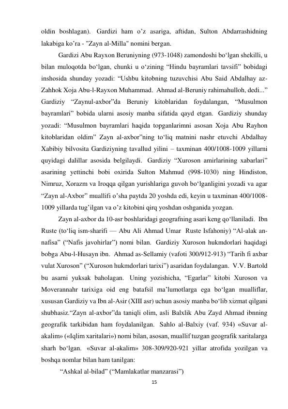 15 
oldin boshlagan).  Gardizi ham o’z asariga, aftidan, Sulton Abdarrashidning 
lakabiga ko’ra - "Zayn al-Milla" nomini bergan. 
Gardizi Abu Rayxon Beruniyning (973-1048) zamondoshi bo‘lgan shekilli, u 
bilan muloqotda bo‘lgan, chunki u o‘zining “Hindu bayramlari tavsifi” bobidagi 
inshosida shunday yozadi: “Ushbu kitobning tuzuvchisi Abu Said Abdalhay az-
Zahhok Xoja Abu-l-Rayxon Muhammad.  Ahmad al-Beruniy rahimahulloh, dedi...” 
Gardiziy “Zaynul-axbor”da Beruniy kitoblaridan foydalangan, “Musulmon 
bayramlari” bobida ularni asosiy manba sifatida qayd etgan.  Gardiziy shunday 
yozadi: “Musulmon bayramlari haqida topganlarimni asosan Xoja Abu Rayhon 
kitoblaridan oldim” Zayn al-axbor”ning to‘liq matnini nashr etuvchi Abdalhay 
Xabibiy bilvosita Gardiziyning tavallud yilini – taxminan 400/1008-1009 yillarni 
quyidagi dalillar asosida belgilaydi.  Gardiziy “Xuroson amirlarining xabarlari” 
asarining yettinchi bobi oxirida Sulton Mahmud (998-1030) ning Hindiston, 
Nimruz, Xorazm va Iroqqa qilgan yurishlariga guvoh bo‘lganligini yozadi va agar 
“Zayn al-Axbor” muallifi o’sha paytda 20 yoshda edi, keyin u taxminan 400/1008-
1009 yillarda tug’ilgan va o’z kitobini qirq yoshdan oshganida yozgan. 
Zayn al-axbor da 10-asr boshlaridagi geografning asari keng qoʻllaniladi.  Ibn 
Ruste (toʻliq ism-sharifi — Abu Ali Ahmad Umar  Ruste Isfahoniy) “Al-alak an-
nafisa” (“Nafis javohirlar”) nomi bilan.  Gardiziy Xuroson hukmdorlari haqidagi 
bobga Abu-l-Husayn ibn.  Ahmad as-Sellamiy (vafoti 300/912-913) “Tarih fi axbar 
vulat Xuroson” (“Xuroson hukmdorlari tarixi”) asaridan foydalangan.  V.V. Bartold 
bu asarni yuksak baholagan.  Uning yozishicha, “Egarlar” kitobi Xuroson va 
Moverannahr tarixiga oid eng batafsil ma’lumotlarga ega bo‘lgan mualliflar, 
xususan Gardiziy va Ibn al-Asir (XIII asr) uchun asosiy manba bo‘lib xizmat qilgani 
shubhasiz.“Zayn al-axbor”da taniqli olim, asli Balxlik Abu Zayd Ahmad ibnning 
geografik tarkibidan ham foydalanilgan.  Sahlo al-Balxiy (vaf. 934) «Suvar al-
akalim» («Iqlim xaritalari») nomi bilan, asosan, muallif tuzgan geografik xaritalarga 
sharh bo‘lgan.  «Suvar al-akalim» 308-309/920-921 yillar atrofida yozilgan va 
boshqa nomlar bilan ham tanilgan: 
 “Ashkal al-bilad” (“Mamlakatlar manzarasi”) 
