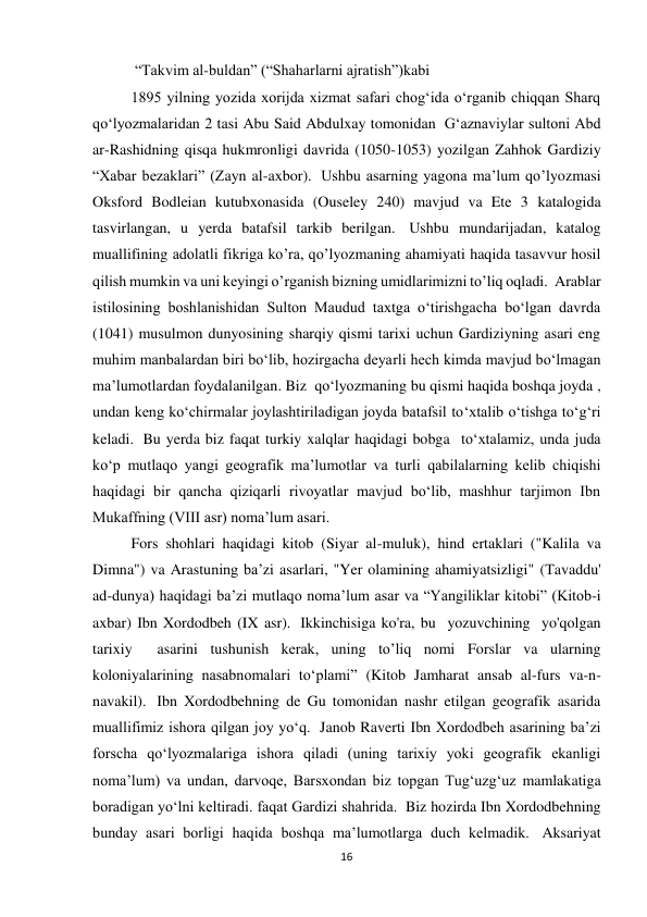 16 
 “Takvim al-buldan” (“Shaharlarni ajratish”)kabi 
1895 yilning yozida xorijda xizmat safari chog‘ida o‘rganib chiqqan Sharq 
qo‘lyozmalaridan 2 tasi Abu Said Abdulxay tomonidan  Gʻaznaviylar sultoni Abd 
ar-Rashidning qisqa hukmronligi davrida (1050-1053) yozilgan Zahhok Gardiziy 
“Xabar bezaklari” (Zayn al-axbor).  Ushbu asarning yagona ma’lum qo’lyozmasi 
Oksford Bodleian kutubxonasida (Ouseley 240) mavjud va Ete 3 katalogida 
tasvirlangan, u yerda batafsil tarkib berilgan.  Ushbu mundarijadan, katalog 
muallifining adolatli fikriga ko’ra, qo’lyozmaning ahamiyati haqida tasavvur hosil 
qilish mumkin va uni keyingi o’rganish bizning umidlarimizni to’liq oqladi.  Arablar 
istilosining boshlanishidan Sulton Maudud taxtga oʻtirishgacha boʻlgan davrda 
(1041) musulmon dunyosining sharqiy qismi tarixi uchun Gardiziyning asari eng 
muhim manbalardan biri boʻlib, hozirgacha deyarli hech kimda mavjud boʻlmagan 
ma’lumotlardan foydalanilgan. Biz  qo‘lyozmaning bu qismi haqida boshqa joyda , 
undan keng ko‘chirmalar joylashtiriladigan joyda batafsil to‘xtalib o‘tishga to‘g‘ri 
keladi.  Bu yerda biz faqat turkiy xalqlar haqidagi bobga  to‘xtalamiz, unda juda 
ko‘p mutlaqo yangi geografik ma’lumotlar va turli qabilalarning kelib chiqishi 
haqidagi bir qancha qiziqarli rivoyatlar mavjud bo‘lib, mashhur tarjimon Ibn 
Mukaffning (VIII asr) noma’lum asari.  
Fors shohlari haqidagi kitob (Siyar al-muluk), hind ertaklari ("Kalila va 
Dimna") va Arastuning ba’zi asarlari, "Yer olamining ahamiyatsizligi" (Tavaddu' 
ad-dunya) haqidagi ba’zi mutlaqo noma’lum asar va “Yangiliklar kitobi” (Kitob-i 
axbar) Ibn Xordodbeh (IX asr).  Ikkinchisiga ko'ra, bu  yozuvchining  yo'qolgan  
tarixiy  asarini tushunish kerak, uning to’liq nomi Forslar va ularning 
koloniyalarining nasabnomalari toʻplami” (Kitob Jamharat ansab al-furs va-n-
navakil).  Ibn Xordodbehning de Gu tomonidan nashr etilgan geografik asarida 
muallifimiz ishora qilgan joy yo‘q.  Janob Raverti Ibn Xordodbeh asarining ba’zi 
forscha qo‘lyozmalariga ishora qiladi (uning tarixiy yoki geografik ekanligi 
noma’lum) va undan, darvoqe, Barsxondan biz topgan Tug‘uzg‘uz mamlakatiga 
boradigan yo‘lni keltiradi. faqat Gardizi shahrida.  Biz hozirda Ibn Xordodbehning 
bunday asari borligi haqida boshqa ma’lumotlarga duch kelmadik.  Aksariyat 
