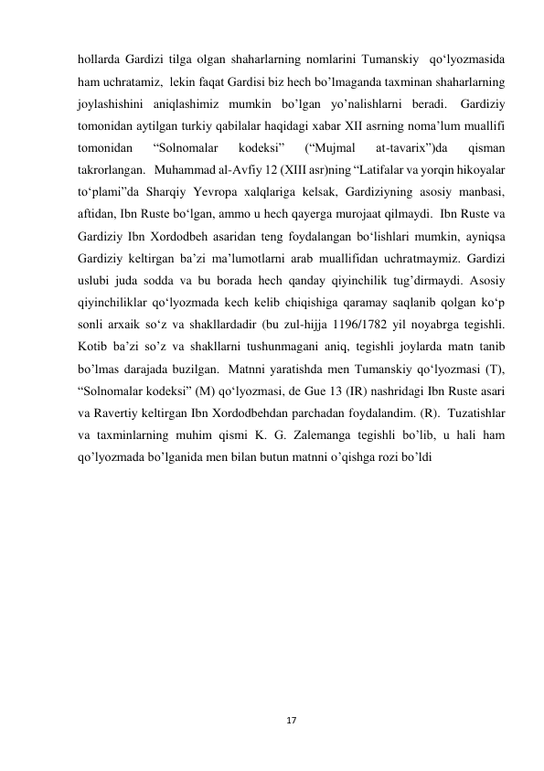 17 
hollarda Gardizi tilga olgan shaharlarning nomlarini Tumanskiy  qo‘lyozmasida 
ham uchratamiz,  lekin faqat Gardisi biz hech bo’lmaganda taxminan shaharlarning 
joylashishini aniqlashimiz mumkin bo’lgan yo’nalishlarni beradi.  Gardiziy 
tomonidan aytilgan turkiy qabilalar haqidagi xabar XII asrning noma’lum muallifi 
tomonidan 
“Solnomalar 
kodeksi” 
(“Mujmal 
at-tavarix”)da 
qisman 
takrorlangan.   Muhammad al-Avfiy 12 (XIII asr)ning “Latifalar va yorqin hikoyalar 
to‘plami”da Sharqiy Yevropa xalqlariga kelsak, Gardiziyning asosiy manbasi, 
aftidan, Ibn Ruste boʻlgan, ammo u hech qayerga murojaat qilmaydi.  Ibn Ruste va 
Gardiziy Ibn Xordodbeh asaridan teng foydalangan bo‘lishlari mumkin, ayniqsa 
Gardiziy keltirgan ba’zi ma’lumotlarni arab muallifidan uchratmaymiz. Gardizi 
uslubi juda sodda va bu borada hech qanday qiyinchilik tug’dirmaydi. Asosiy 
qiyinchiliklar qo‘lyozmada kech kelib chiqishiga qaramay saqlanib qolgan ko‘p 
sonli arxaik so‘z va shakllardadir (bu zul-hijja 1196/1782 yil noyabrga tegishli.  
Kotib ba’zi so’z va shakllarni tushunmagani aniq, tegishli joylarda matn tanib 
bo’lmas darajada buzilgan.  Matnni yaratishda men Tumanskiy qoʻlyozmasi (T), 
“Solnomalar kodeksi” (M) qoʻlyozmasi, de Gue 13 (IR) nashridagi Ibn Ruste asari 
va Ravertiy keltirgan Ibn Xordodbehdan parchadan foydalandim. (R).  Tuzatishlar 
va taxminlarning muhim qismi K. G. Zalemanga tegishli bo’lib, u hali ham 
qo’lyozmada bo’lganida men bilan butun matnni o’qishga rozi bo’ldi 
 
 
 
 
 
 
 
 
 
 
