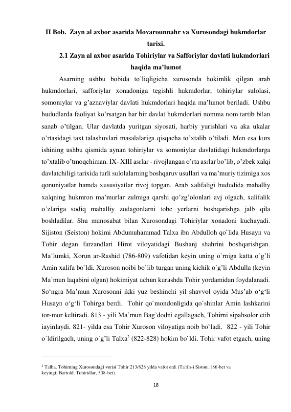 18 
II Bob.  Zayn al axbor asarida Movarounnahr va Xurosondagi hukmdorlar 
tarixi. 
2.1 Zayn al axbor asarida Tohiriylar va Safforiylar davlati hukmdorlari 
haqida ma’lumot 
Asarning ushbu bobida to’liqligicha xurosonda hokimlik qilgan arab 
hukmdorlari, safforiylar xonadoniga tegishli hukmdorlar, tohiriylar sulolasi, 
somoniylar va g’aznaviylar davlati hukmdorlari haqida ma’lumot beriladi. Ushbu 
hududlarda faoliyat ko’rsatgan har bir davlat hukmdorlari nomma nom tartib bilan 
sanab o’tilgan. Ular davlatda yuritgan siyosati, harbiy yurishlari va aka ukalar 
o’rtasidagi taxt talashuvlari masalalariga qisqacha to’xtalib o’tiladi. Men esa kurs 
ishining ushbu qismida aynan tohiriylar va somoniylar davlatidagi hukmdorlarga 
to’xtalib o’tmoqchiman. IX- XIII asrlar - rivojlangan o’rta asrlar bo’lib, o’zbek xalqi 
davlatchiligi tarixida turli sulolalarning boshqaruv usullari va ma’muriy tizimiga xos 
qonuniyatlar hamda xususiyatlar rivoj topgan. Arab xalifaligi hududida mahalliy 
xalqning hukmron ma’murlar zulmiga qarshi qo’zg’olonlari avj olgach, xalifalik 
o’zlariga sodiq mahalliy zodagonlarni tobe yerlarni boshqarishga jalb qila 
boshladilar. Shu munosabat bilan Xurosondagi Tohiriylar xonadoni kuchayadi. 
Sijiston (Seiston) hokimi Abdumuhammad Talxa ibn Abdulloh qo`lida Husayn va 
Tohir degan farzandlari Hirot viloyatidagi Bushanj shahrini boshqarishgan.  
Ma`lumki, Xorun ar-Rashid (786-809) vafotidan keyin uning o`rniga katta o`g’li 
Amin xalifa bo`ldi. Xuroson noibi bo`lib turgan uning kichik o`g’li Abdulla (keyin 
Ma`mun laqabini olgan) hokimiyat uchun kurashda Tohir yordamidan foydalanadi. 
So‘ngra Ma’mun Xurosonni ikki yuz beshinchi yil shavvol oyida Mus’ab o‘g‘li 
Husayn o‘g‘li Tohirga berdi.  Tohir qo`mondonligida qo`shinlar Amin lashkarini 
tor-mor keltiradi. 813 - yili Ma`mun Bag’dodni egallagach, Tohirni sipahsolor etib 
iayinlaydi. 821- yilda esa Tohir Xuroson viloyatiga noib bo`ladi.  822 - yili Tohir 
o`ldirilgach, uning o`g’li Talxa2 (822-828) hokim bo`ldi. Tohir vafot etgach, uning 
                                                           
2 Talha. Tohirning Xurosondagi vorisi Tohir 213/828 yilda vafot etdi (Ta'rih-i Siston, 186-bet va 
keyingi; Bartold, Tohiridlar, 508-bet). 
 
