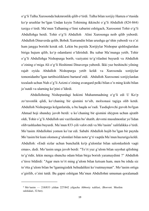 19 
o‘g‘li Talha Xurosonda hukmronlik qilib o‘tirdi. Talha bilan xorijiy Hamza o‘rtasida 
ko‘p urushlar bo‘lgan Undan keyin Tohirning ikkinchi o`g’li Abdulloh (824-844) 
taxtga o`tirdi. Maʼmun Talhaning oʻlimi xabarini eshitgach, Xurosonni Tohir oʻgʻli 
Abdullohga berdi. Tohir o‘g‘li Abdulloh  Alini Xurosonga noib qilib yubordi. 
Abdulloh Dinaverda qolib, Bobek Xurramdin bilan urushga qo‘shin yubordi va o’zi 
ham jangga borishi kerak edi. Lekin bu paytda Xorijiylar Nishopur qishloqlaridan 
biriga hujum qilib, ko‘p odamlarni o‘ldirishdi. Bu xabar Maʼmunga yetib, Tohir 
o’g’li Abdullohga Nishopurga borib, vaziyatni toʻgʻrilashni buyurdi va Abdulloh 
o’zining oʻrniga Ali oʻgʻli Hoshimni Dinaverga yubordi. Ikki yuz beshinchi yilning 
rajab oyida Abdulloh Nishopurga yetib keldi va Xurosonda xorijiylar 
tomonidanbo’lgan tartibsizliklarni bartaraf etdi.  Abdulloh Xurosonni xorijiylardan 
tozalash uchun Nuh o’g’li Azizni o’zining avangard polki bilan o’n ming kishi bilan 
jo’natdi va ularning ko’pini o’ldirdi. 
Abdullohning Nishopurdagi hokimi Muhammadning oʻgʻli edi U Ko‘p 
zo‘ravonlik qildi, ko‘chaning bir qismini to‘sib, molxonasi tagiga olib ketdi. 
Abdulloh Nishopurga kelganlarida, u bu haqda so’radi. Tasdiqlovchi guvoh bo'lgan 
Ahmad hoji shunday javob berdi: u ko’chaning bir qismini shiypon uchun ajratib 
oldi, Tohir o’g’li Abdulloh uni vazifasidan bo’shatib, devorni musulmonlar yo’lidan 
olib tashlashni buyurdi. Ma’mun 833-yili vafot etdi va Mo’tasim3 xalifalikka o’tirdi. 
Mo’tasim Abdullohni yomon ko’rar edi. Sababi Abdulloh hojib bo’lgan bir paytda 
Moʼtasim bir kuni olomon gʻulomlari bilan notoʻgʻri vaqtda Maʼmun huzuriga keldi. 
Abdulloh: «Endi sizlar uchun bunchalik ko'p g'ulomlar bilan salomlashish vaqti 
emas», dedi. Mo’tasim unga javob berdi: "To’rt yuz g’ulom bilan sayohat qilishing 
to’g’ridir, lekin menga shuncha odam bilan birga borish yaramaydimi ?" Abdulloh 
e’tiroz bildirdi: "Agar men to’rt ming g’ulom bilan ketsam ham, men bu ishda siz 
to’rtta g’ulom bilan bo’lganingizdek behudalikni ko’rsatmayman". Mo’tasim ortiga 
o’girilib, o’zini tutdi. Bu gapni eshitgan Maʼmun Abdullohni umuman qoralamadi 
                                                           
3 Moʻtasim — 218/833 yildan 227/842 yilgacha Abbosiy xalifasi, (Bosvort. Muslim 
sulolalari, 32-bet). 
 
