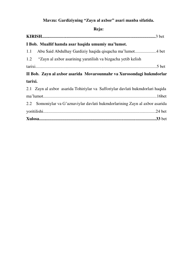 2 
Mavzu: Gardiziyning “Zayn al axbor” asari manba sifatida. 
Reja: 
KIRISH.........................................................................................................3 bet 
I Bob.  Muallif hamda asar haqida umumiy ma’lumot. 
1.1 
Abu Said Abdulhay Gardiziy haqida qisqacha ma’lumot....................4 bet 
1.2 
 “Zayn al axbor asarining yaratilish va bizgacha yetib kelish 
tarixi................................................................................................................5 bet 
II Bob.  Zayn al axbor asarida  Movarounnahr va Xurosondagi hukmdorlar 
tarixi.   
2.1   Zayn al axbor  asarida Tohiriylar va  Safforiylar davlati hukmdorlari haqida 
ma’lumot.........................................................................................................16bet 
2.2    Somoniylar va G’aznaviylar davlati hukmdorlarining Zayn al axbor asarida 
yoritilishi........................................................................................................24 bet 
Xulosa............................................................................................................33 bet 
 
 
 
 
 
 
 
 
 
 
 
