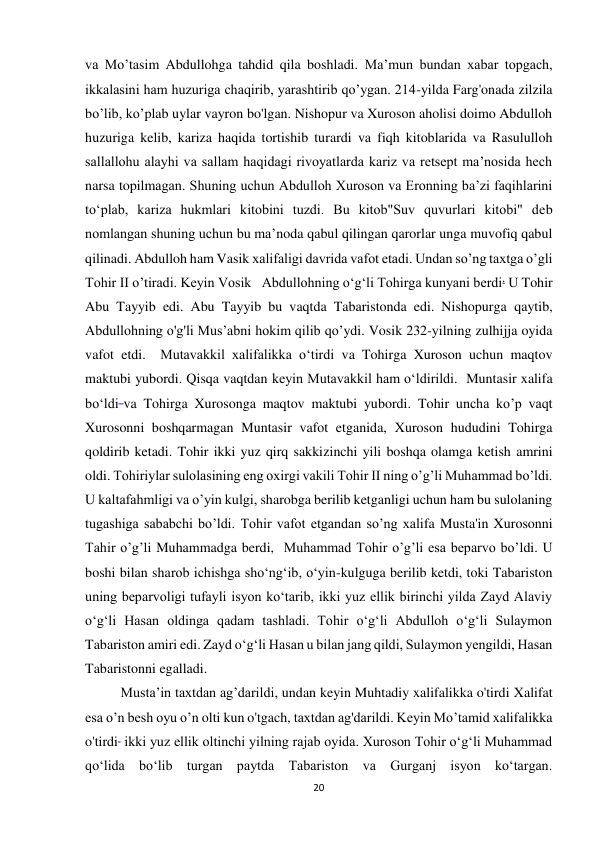 20 
va Mo’tasim Abdullohga tahdid qila boshladi. Maʼmun bundan xabar topgach, 
ikkalasini ham huzuriga chaqirib, yarashtirib qo’ygan. 214-yilda Farg'onada zilzila 
bo’lib, ko’plab uylar vayron bo'lgan. Nishopur va Xuroson aholisi doimo Abdulloh 
huzuriga kelib, kariza haqida tortishib turardi va fiqh kitoblarida va Rasululloh 
sallallohu alayhi va sallam haqidagi rivoyatlarda kariz va retsept ma’nosida hech 
narsa topilmagan. Shuning uchun Abdulloh Xuroson va Eronning ba’zi faqihlarini 
to‘plab, kariza hukmlari kitobini tuzdi. Bu kitob"Suv quvurlari kitobi" deb 
nomlangan shuning uchun bu ma’noda qabul qilingan qarorlar unga muvofiq qabul 
qilinadi. Abdulloh ham Vasik xalifaligi davrida vafot etadi. Undan so’ng taxtga o’gli 
Tohir II o’tiradi. Keyin Vosik   Abdullohning o‘g‘li Tohirga kunyani berdi. U Tohir 
Abu Tayyib edi. Abu Tayyib bu vaqtda Tabaristonda edi. Nishopurga qaytib, 
Abdullohning o'g'li Mus’abni hokim qilib qo’ydi. Vosik 232-yilning zulhijja oyida 
vafot etdi.  Mutavakkil xalifalikka o‘tirdi va Tohirga Xuroson uchun maqtov 
maktubi yubordi. Qisqa vaqtdan keyin Mutavakkil ham o‘ldirildi.  Muntasir xalifa 
bo‘ldi va Tohirga Xurosonga maqtov maktubi yubordi. Tohir uncha ko’p vaqt 
Xurosonni boshqarmagan Muntasir vafot etganida, Xuroson hududini Tohirga 
qoldirib ketadi. Tohir ikki yuz qirq sakkizinchi yili boshqa olamga ketish amrini 
oldi. Tohiriylar sulolasining eng oxirgi vakili Tohir II ning o’g’li Muhammad bo’ldi. 
U kaltafahmligi va o’yin kulgi, sharobga berilib ketganligi uchun ham bu sulolaning 
tugashiga sababchi bo’ldi. Tohir vafot etgandan so’ng xalifa Musta'in Xurosonni 
Tahir o’g’li Muhammadga berdi,  Muhammad Tohir o’g’li esa beparvo bo’ldi. U 
boshi bilan sharob ichishga sho‘ng‘ib, o‘yin-kulguga berilib ketdi, toki Tabariston 
uning beparvoligi tufayli isyon ko‘tarib, ikki yuz ellik birinchi yilda Zayd Alaviy 
o‘g‘li Hasan oldinga qadam tashladi. Tohir o‘g‘li Abdulloh o‘g‘li Sulaymon 
Tabariston amiri edi. Zayd o‘g‘li Hasan u bilan jang qildi, Sulaymon yengildi, Hasan 
Tabaristonni egalladi. 
Musta’in taxtdan ag’darildi, undan keyin Muhtadiy xalifalikka o'tirdi Xalifat 
esa o’n besh oyu o’n olti kun o'tgach, taxtdan ag'darildi. Keyin Mo’tamid xalifalikka 
o'tirdi  ikki yuz ellik oltinchi yilning rajab oyida. Xuroson Tohir oʻgʻli Muhammad 
qoʻlida boʻlib turgan paytda Tabariston va Gurganj isyon koʻtargan. 
