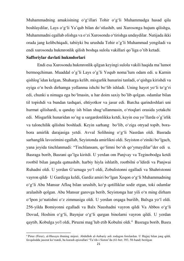 21 
Muhammadning amakisining o‘g‘illari Tohir o‘g‘li Muhammadga hasad qila 
boshlaydilar, Lays o‘g‘li Ya’qub bilan do‘stlashib, uni Xurosonga hujum qilishga, 
Muhammadni egallab olishga va o‘zi Xurosonda o‘tirishga undaydilar. Natijada ikki 
orada jang kelibchiqadi, tabiiyki bu urushda Tohir o’g’li Muhammad yengiladi va 
endi xurosonda hukmronlik qilish boshqa sulola vakillari qo’liga o’tib ketadi. 
Safforiylar davlati hukmdorlari 
Endi esa Xurosonda hukmronlik qilgan keyingi sulola vakili haqida ma’lumot 
bermoqchiman. Muaddal o’g’li Lays o’g’li Yoqub noma’lum odam edi. u Karnin 
qishlog’idan kelgan, Shaharga kelib, misgarlik hunarini tanladi, oʻqishga kirishdi va 
oyiga oʻn besh dirhamga yollanma ishchi boʻlib ishladi. Uning hayot yoʻli toʻgʻri 
edi, chunki u nimaga ega boʻlmasin, u har doim saxiy bo’lib qolgan. odamlar bilan 
til topishdi va bundan tashqari, ehtiyotkor va jasur edi. Barcha qarindoshlari uni 
hurmat qilishardi, u qanday ish bilan shug‘ullanmasin, o‘rtoqlari orasida yetakchi 
edi.  Misgarlik hunaridan so’ng u sargardonlikka ketdi, keyin esa yo’llarda o’g’irlik 
va talonchilik qilishni boshladi. Keyin sarhang  bo‘lib, o‘ziga otryad topib, bora-
bora amirlik darajasiga yetdi. Avval Solihning o‘g‘li Nasrdan oldi. Basrada 
sarhanglik lavozimini egallab, Seyistonda amirlikni oldi. Seyiston o‘ziniki bo‘lgach, 
yana joyida tinchlanmadi: “Tinchlansam, qo‘limni bo‘sh qo‘ymaydilar”der edi  u. 
Basraga borib, Basrani qo’lga kiritdi. U yerdan om Panjvay va Teginobodga ketdi 
rootbil bilan jangda qatnashib, harbiy hiyla ishlatib, rootbilni o’ldirdi va Panjwai  
Ruhadni oldi. U yerdan G‘aznaga yo‘l oldi, Zobulistonni egalladi va Shahristonni 
vayron qildi   U Gardizga keldi, Gardiz amiri boʻlgan Xoqon oʻgʻli Muhammadning 
oʻgʻli Abu Mansur Afloq bilan urushib, koʻp qotilliklar sodir etgan, toki odamlar 
aralashib qolgan. Abu Mansur garovga berib, Seyistonga har yili o‘n ming dirham 
o‘lpon jo‘natishni o‘z zimmasiga oldi. U yerdan orqaga burilib, Balxga yo‘l oldi. 
256-yilda Bomiyonni egalladi va Balx Naushadni vayron qildi Va Abbos o‘g‘li 
Dovud, Hoshim o‘g‘li, Baynjur o‘g‘li qurgan binolarni vayron qildi. U yerdan 
qaytib, Kobulga yo'l oldi, Piruzni mag’lub etib Kobulni oldi.4  Basraga borib, Basra 
                                                           
4 Piruz (Firuz), al-Husayn ibnning mijozi. Abdulloh al-Anbariy asli zodagon forslardan. U Hajjoj bilan jang qildi, 
favqulodda jasorat ko‘rsatdi, bu kurash epizodlari “Ta’rih-i Siston”da (61-bet; 393, 58-band) berilgan 
