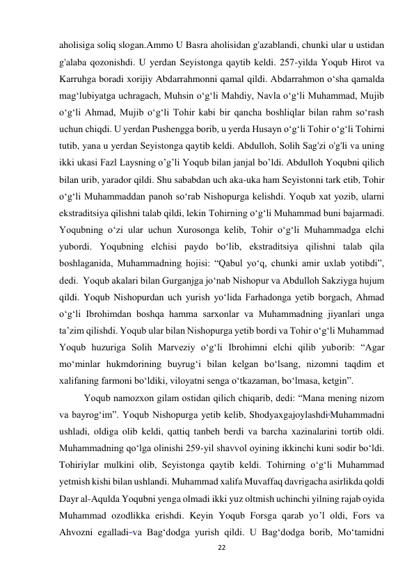 22 
aholisiga soliq slogan.Ammo U Basra aholisidan g'azablandi, chunki ular u ustidan 
g'alaba qozonishdi. U yerdan Seyistonga qaytib keldi. 257-yilda Yoqub Hirot va 
Karruhga boradi xorijiy Abdarrahmonni qamal qildi. Abdarrahmon o‘sha qamalda 
mag‘lubiyatga uchragach, Muhsin o‘g‘li Mahdiy, Navla o‘g‘li Muhammad, Mujib 
o‘g‘li Ahmad, Mujib o‘g‘li Tohir kabi bir qancha boshliqlar bilan rahm so‘rash 
uchun chiqdi. U yerdan Pushengga borib, u yerda Husayn o‘g‘li Tohir o‘g‘li Tohirni 
tutib, yana u yerdan Seyistonga qaytib keldi. Abdulloh, Solih Sag'zi o'g'li va uning 
ikki ukasi Fazl Laysning o’g’li Yoqub bilan janjal bo’ldi. Abdulloh Yoqubni qilich 
bilan urib, yarador qildi. Shu sababdan uch aka-uka ham Seyistonni tark etib, Tohir 
o‘g‘li Muhammaddan panoh so‘rab Nishopurga kelishdi. Yoqub xat yozib, ularni 
ekstraditsiya qilishni talab qildi, lekin Tohirning o‘g‘li Muhammad buni bajarmadi. 
Yoqubning o‘zi ular uchun Xurosonga kelib, Tohir o‘g‘li Muhammadga elchi 
yubordi. Yoqubning elchisi paydo bo‘lib, ekstraditsiya qilishni talab qila 
boshlaganida, Muhammadning hojisi: “Qabul yo‘q, chunki amir uxlab yotibdi”, 
dedi.  Yoqub akalari bilan Gurganjga jo‘nab Nishopur va Abdulloh Sakziyga hujum 
qildi. Yoqub Nishopurdan uch yurish yo‘lida Farhadonga yetib borgach, Ahmad 
o‘g‘li Ibrohimdan boshqa hamma sarxonlar va Muhammadning jiyanlari unga 
ta’zim qilishdi. Yoqub ular bilan Nishopurga yetib bordi va Tohir o‘g‘li Muhammad 
Yoqub huzuriga Solih Marveziy o‘g‘li Ibrohimni elchi qilib yuborib: “Agar 
mo‘minlar hukmdorining buyrug‘i bilan kelgan bo‘lsang, nizomni taqdim et 
xalifaning farmoni bo‘ldiki, viloyatni senga o‘tkazaman, bo‘lmasa, ketgin”. 
Yoqub namozxon gilam ostidan qilich chiqarib, dedi: “Mana mening nizom 
va bayrog‘im”. Yoqub Nishopurga yetib kelib, Shodyaxgajoylashdi.Muhammadni 
ushladi, oldiga olib keldi, qattiq tanbeh berdi va barcha xazinalarini tortib oldi. 
Muhammadning qo‘lga olinishi 259-yil shavvol oyining ikkinchi kuni sodir bo‘ldi. 
Tohiriylar mulkini olib, Seyistonga qaytib keldi. Tohirning oʻgʻli Muhammad  
yetmish kishi bilan ushlandi. Muhammad xalifa Muvaffaq davrigacha asirlikda qoldi 
Dayr al-Aqulda Yoqubni yenga olmadi ikki yuz oltmish uchinchi yilning rajab oyida 
Muhammad ozodlikka erishdi. Keyin Yoqub Forsga qarab yo’l oldi, Fors va 
Ahvozni egalladi va Bag‘dodga yurish qildi. U Bag‘dodga borib, Mo‘tamidni 
