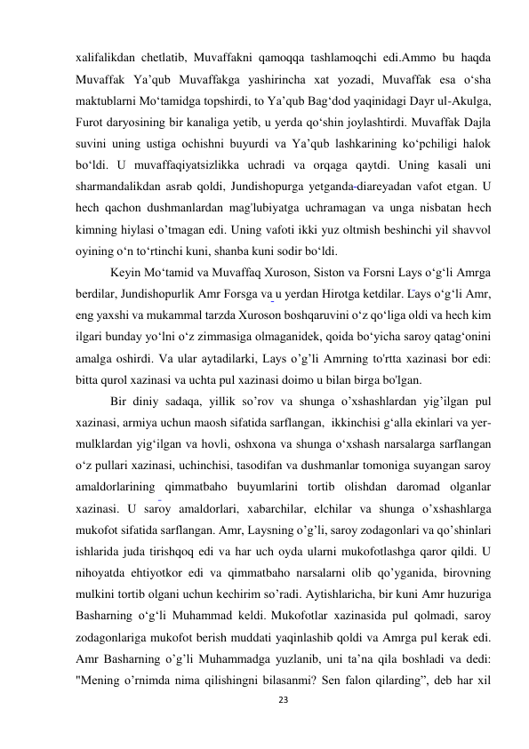 23 
xalifalikdan chetlatib, Muvaffakni qamoqqa tashlamoqchi edi.Ammo bu haqda 
Muvaffak Ya’qub Muvaffakga yashirincha xat yozadi, Muvaffak esa o‘sha 
maktublarni Mo‘tamidga topshirdi, to Ya’qub Bag‘dod yaqinidagi Dayr ul-Akulga, 
Furot daryosining bir kanaliga yetib, u yerda qo‘shin joylashtirdi. Muvaffak Dajla 
suvini uning ustiga ochishni buyurdi va Ya’qub lashkarining ko‘pchiligi halok 
bo‘ldi. U muvaffaqiyatsizlikka uchradi va orqaga qaytdi. Uning kasali uni 
sharmandalikdan asrab qoldi, Jundishopurga yetganda diareyadan vafot etgan. U 
hech qachon dushmanlardan mag'lubiyatga uchramagan va unga nisbatan hech 
kimning hiylasi o’tmagan edi. Uning vafoti ikki yuz oltmish beshinchi yil shavvol 
oyining o‘n to‘rtinchi kuni, shanba kuni sodir bo‘ldi. 
 Keyin Mo‘tamid va Muvaffaq Xuroson, Siston va Forsni Lays o‘g‘li Amrga 
berdilar, Jundishopurlik Amr Forsga va u yerdan Hirotga ketdilar. Lays o‘g‘li Amr, 
eng yaxshi va mukammal tarzda Xuroson boshqaruvini o‘z qo‘liga oldi va hech kim 
ilgari bunday yo‘lni o‘z zimmasiga olmaganidek, qoida bo‘yicha saroy qatag‘onini 
amalga oshirdi. Va ular aytadilarki, Lays o’g’li Amrning to'rtta xazinasi bor edi: 
bitta qurol xazinasi va uchta pul xazinasi doimo u bilan birga bo'lgan.  
 Bir diniy sadaqa, yillik so’rov va shunga o’xshashlardan yig’ilgan pul 
xazinasi, armiya uchun maosh sifatida sarflangan,  ikkinchisi gʻalla ekinlari va yer-
mulklardan yigʻilgan va hovli, oshxona va shunga oʻxshash narsalarga sarflangan 
oʻz pullari xazinasi, uchinchisi, tasodifan va dushmanlar tomoniga suyangan saroy 
amaldorlarining qimmatbaho buyumlarini tortib olishdan daromad olganlar 
xazinasi. U saroy amaldorlari, xabarchilar, elchilar va shunga o’xshashlarga 
mukofot sifatida sarflangan. Amr, Laysning o’g’li, saroy zodagonlari va qo’shinlari 
ishlarida juda tirishqoq edi va har uch oyda ularni mukofotlashga qaror qildi. U 
nihoyatda ehtiyotkor edi va qimmatbaho narsalarni olib qo’yganida, birovning 
mulkini tortib olgani uchun kechirim so’radi. Aytishlaricha, bir kuni Amr huzuriga 
Basharning o‘g‘li Muhammad keldi. Mukofotlar xazinasida pul qolmadi, saroy 
zodagonlariga mukofot berish muddati yaqinlashib qoldi va Amrga pul kerak edi. 
Amr Basharning o’g’li Muhammadga yuzlanib, uni ta’na qila boshladi va dedi: 
"Mening o’rnimda nima qilishingni bilasanmi? Sen falon qilarding”, deb har xil 
