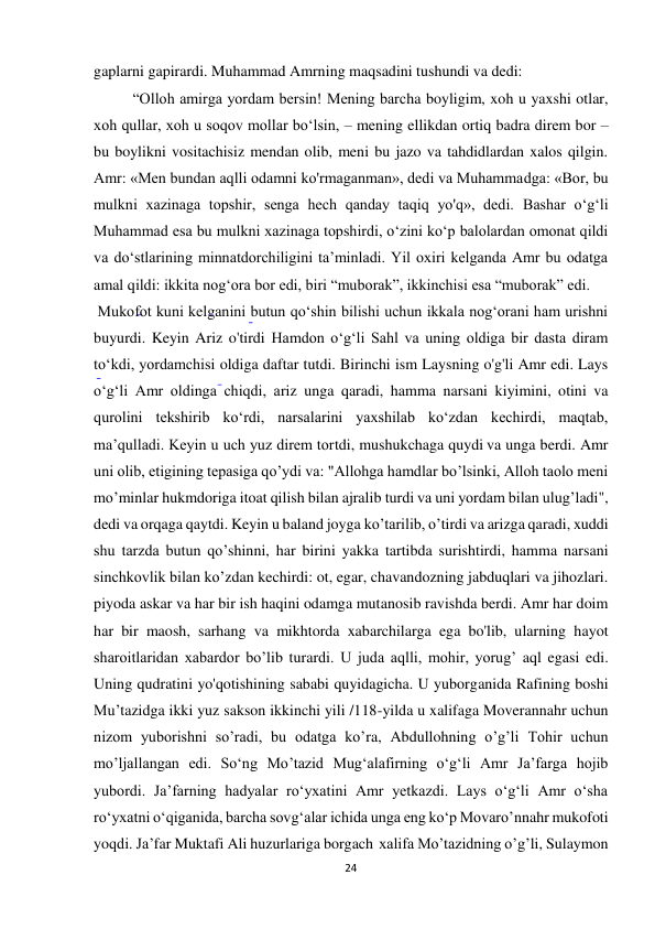 24 
gaplarni gapirardi. Muhammad Amrning maqsadini tushundi va dedi: 
“Olloh amirga yordam bersin! Mening barcha boyligim, xoh u yaxshi otlar, 
xoh qullar, xoh u soqov mollar bo‘lsin, – mening ellikdan ortiq badra direm bor – 
bu boylikni vositachisiz mendan olib, meni bu jazo va tahdidlardan xalos qilgin. 
Amr: «Men bundan aqlli odamni ko'rmaganman», dedi va Muhammadga: «Bor, bu 
mulkni xazinaga topshir, senga hech qanday taqiq yo'q», dedi. Bashar o‘g‘li 
Muhammad esa bu mulkni xazinaga topshirdi, o‘zini ko‘p balolardan omonat qildi 
va do‘stlarining minnatdorchiligini ta’minladi. Yil oxiri kelganda Amr bu odatga 
amal qildi: ikkita nog‘ora bor edi, biri “muborak”, ikkinchisi esa “muborak” edi. 
 Mukofot kuni kelganini butun qo‘shin bilishi uchun ikkala nog‘orani ham urishni 
buyurdi. Keyin Ariz o'tirdi Hamdon o‘g‘li Sahl va uning oldiga bir dasta diram 
to‘kdi, yordamchisi oldiga daftar tutdi. Birinchi ism Laysning o'g'li Amr edi. Lays 
o‘g‘li Amr oldinga chiqdi, ariz unga qaradi, hamma narsani kiyimini, otini va 
qurolini tekshirib ko‘rdi, narsalarini yaxshilab ko‘zdan kechirdi, maqtab, 
ma’qulladi. Keyin u uch yuz direm tortdi, mushukchaga quydi va unga berdi. Amr 
uni olib, etigining tepasiga qo’ydi va: "Allohga hamdlar bo’lsinki, Alloh taolo meni 
mo’minlar hukmdoriga itoat qilish bilan ajralib turdi va uni yordam bilan ulug’ladi", 
dedi va orqaga qaytdi. Keyin u baland joyga ko’tarilib, o’tirdi va arizga qaradi, xuddi 
shu tarzda butun qo’shinni, har birini yakka tartibda surishtirdi, hamma narsani 
sinchkovlik bilan ko’zdan kechirdi: ot, egar, chavandozning jabduqlari va jihozlari. 
piyoda askar va har bir ish haqini odamga mutanosib ravishda berdi. Amr har doim 
har bir maosh, sarhang va mikhtorda xabarchilarga ega bo'lib, ularning hayot 
sharoitlaridan xabardor bo’lib turardi. U juda aqlli, mohir, yorug’ aql egasi edi.  
Uning qudratini yo'qotishining sababi quyidagicha. U yuborganida Rafining boshi 
Mu’tazidga ikki yuz sakson ikkinchi yili /118-yilda u xalifaga Moverannahr uchun 
nizom yuborishni so’radi, bu odatga ko’ra, Abdullohning o’g’li Tohir uchun 
mo’ljallangan edi. So‘ng Mo’tazid Mug‘alafirning o‘g‘li Amr Ja’farga hojib 
yubordi. Ja’farning hadyalar ro‘yxatini Amr yetkazdi. Lays o‘g‘li Amr o‘sha 
ro‘yxatni o‘qiganida, barcha sovg‘alar ichida unga eng ko‘p Movaro’nnahr mukofoti 
yoqdi. Ja’far Muktafi Ali huzurlariga borgach  xalifa Mo’tazidning o’g’li, Sulaymon 
