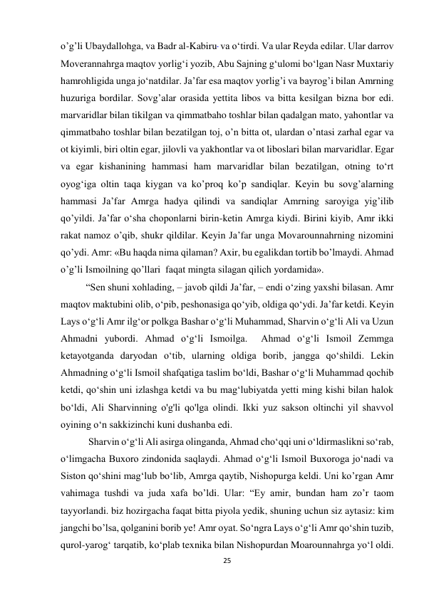 25 
o’g’li Ubaydallohga, va Badr al-Kabiru  va oʻtirdi. Va ular Reyda edilar. Ular darrov 
Moverannahrga maqtov yorlig‘i yozib, Abu Sajning g‘ulomi bo‘lgan Nasr Muxtariy 
hamrohligida unga jo‘natdilar. Ja’far esa maqtov yorlig’i va bayrog’i bilan Amrning 
huzuriga bordilar. Sovg’alar orasida yettita libos va bitta kesilgan bizna bor edi. 
marvaridlar bilan tikilgan va qimmatbaho toshlar bilan qadalgan mato, yahontlar va 
qimmatbaho toshlar bilan bezatilgan toj, o’n bitta ot, ulardan o’ntasi zarhal egar va 
ot kiyimli, biri oltin egar, jilovli va yakhontlar va ot liboslari bilan marvaridlar. Egar 
va egar kishanining hammasi ham marvaridlar bilan bezatilgan, otning toʻrt 
oyogʻiga oltin taqa kiygan va ko’proq ko’p sandiqlar. Keyin bu sovg’alarning 
hammasi Ja’far Amrga hadya qilindi va sandiqlar Amrning saroyiga yig’ilib 
qo’yildi. Ja’far o‘sha choponlarni birin-ketin Amrga kiydi. Birini kiyib, Amr ikki 
rakat namoz o’qib, shukr qildilar. Keyin Ja’far unga Movarounnahrning nizomini 
qo’ydi. Amr: «Bu haqda nima qilaman? Axir, bu egalikdan tortib bo’lmaydi. Ahmad 
o’g’li Ismoilning qo’llari  faqat mingta silagan qilich yordamida». 
“Sen shuni xohlading, – javob qildi Ja’far, – endi o‘zing yaxshi bilasan. Amr 
maqtov maktubini olib, o‘pib, peshonasiga qo‘yib, oldiga qo‘ydi. Ja’far ketdi. Keyin 
Lays o‘g‘li Amr ilg‘or polkga Bashar o‘g‘li Muhammad, Sharvin o‘g‘li Ali va Uzun 
Ahmadni yubordi. Ahmad o‘g‘li Ismoilga.  Ahmad o‘g‘li Ismoil Zemmga 
ketayotganda daryodan o‘tib, ularning oldiga borib, jangga qo‘shildi. Lekin 
Ahmadning o‘g‘li Ismoil shafqatiga taslim bo‘ldi, Bashar o‘g‘li Muhammad qochib 
ketdi, qo‘shin uni izlashga ketdi va bu mag‘lubiyatda yetti ming kishi bilan halok 
bo‘ldi, Ali Sharvinning o'g'li qo'lga olindi. Ikki yuz sakson oltinchi yil shavvol 
oyining o‘n sakkizinchi kuni dushanba edi. 
 Sharvin oʻgʻli Ali asirga olinganda, Ahmad choʻqqi uni oʻldirmaslikni soʻrab, 
oʻlimgacha Buxoro zindonida saqlaydi. Ahmad o‘g‘li Ismoil Buxoroga jo‘nadi va 
Siston qo‘shini mag‘lub bo‘lib, Amrga qaytib, Nishopurga keldi. Uni ko’rgan Amr 
vahimaga tushdi va juda xafa bo’ldi. Ular: “Ey amir, bundan ham zo’r taom 
tayyorlandi. biz hozirgacha faqat bitta piyola yedik, shuning uchun siz aytasiz: kim 
jangchi bo’lsa, qolganini borib ye! Amr oyat. So‘ngra Lays o‘g‘li Amr qo‘shin tuzib, 
qurol-yarog‘ tarqatib, ko‘plab texnika bilan Nishopurdan Moarounnahrga yo‘l oldi. 
