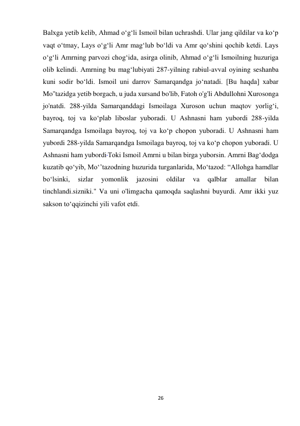 26 
Balxga yetib kelib, Ahmad o‘g‘li Ismoil bilan uchrashdi. Ular jang qildilar va ko‘p 
vaqt o‘tmay, Lays o‘g‘li Amr mag‘lub bo‘ldi va Amr qo‘shini qochib ketdi. Lays 
oʻgʻli Amrning parvozi chogʻida, asirga olinib, Ahmad o‘g‘li Ismoilning huzuriga 
olib kelindi. Amrning bu mag‘lubiyati 287-yilning rabiul-avval oyining seshanba 
kuni sodir bo‘ldi. Ismoil uni darrov Samarqandga jo‘natadi. [Bu haqda] xabar 
Mo''tazidga yetib borgach, u juda xursand bo'lib, Fatoh o'g'li Abdullohni Xurosonga 
jo'natdi. 288-yilda Samarqanddagi Ismoilaga Xuroson uchun maqtov yorlig‘i, 
bayroq, toj va ko‘plab liboslar yuboradi. U Ashnasni ham yubordi 288-yilda 
Samarqandga Ismoilaga bayroq, toj va ko‘p chopon yuboradi. U Ashnasni ham 
yubordi 288-yilda Samarqandga Ismoilaga bayroq, toj va ko‘p chopon yuboradi. U 
Ashnasni ham yubordi Toki Ismoil Amrni u bilan birga yuborsin. Amrni Bag‘dodga 
kuzatib qo‘yib, Mo‘’tazodning huzurida turganlarida, Mo‘tazod: “Allohga hamdlar 
bo‘lsinki, 
sizlar 
yomonlik 
jazosini 
oldilar 
va 
qalblar 
amallar 
bilan 
tinchlandi.sizniki." Va uni o'limgacha qamoqda saqlashni buyurdi. Amr ikki yuz 
sakson to‘qqizinchi yili vafot etdi. 
 
 
