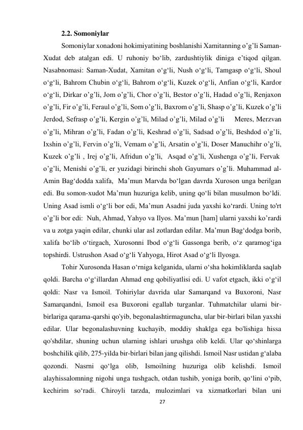 27 
2.2. Somoniylar 
Somoniylar xonadoni hokimiyatining boshlanishi Xamitanning o’g’li Saman-
Xudat deb atalgan edi. U ruhoniy boʻlib, zardushtiylik diniga eʼtiqod qilgan. 
Nasabnomasi: Saman-Xudat, Xamitan oʻgʻli, Nush oʻgʻli, Tamgasp oʻgʻli, Shoul 
oʻgʻli, Bahrom Chubin oʻgʻli, Bahrom oʻgʻli, Kuzek oʻgʻli, Anfian oʻgʻli, Kardor 
oʻgʻli, Dirkar o’g’li, Jom o’g’li, Chor o’g’li, Bestor o’g’li, Hadad o’g’li, Renjaxon 
o’g’li, Fir o’g’li, Feraul o’g’li, Som o’g’li, Baxrom o’g’li, Shasp o’g’li, Kuzek o’g’li 
Jerdod, Sefrasp o’g’li, Kergin o’g’li, Milad o’g’li, Milad o’g’li     Meres, Merzvan 
o’g’li, Mihran o’g’li, Fadan o’g’li, Keshrad o’g’li, Sadsad o’g’li, Beshdod o’g’li, 
Ixshin o’g’li, Fervin o’g’li, Vemam o’g’li, Arsatin o’g’li, Doser Manuchihr o’g’li, 
Kuzek o’g’li , Irej o’g’li, Afridun o’g’li,  Asqad o’g’li, Xushenga o’g’li, Fervak 
o’g’li, Menishi o’g’li, er yuzidagi birinchi shoh Gayumars o’g’li. Muhammad al-
Amin Bag‘dodda xalifa,  Ma’mun Marvda bo‘lgan davrda Xuroson unga berilgan 
edi. Bu somon-xudot Maʼmun huzuriga kelib, uning qoʻli bilan musulmon boʻldi. 
Uning Asad ismli o‘g‘li bor edi, Ma’mun Asadni juda yaxshi ko‘rardi. Uning to'rt 
o’g’li bor edi:  Nuh, Ahmad, Yahyo va Ilyos. Ma’mun [ham] ularni yaxshi ko’rardi 
va u zotga yaqin edilar, chunki ular asl zotlardan edilar. Maʼmun Bagʻdodga borib, 
xalifa boʻlib oʻtirgach, Xurosonni Ibod oʻgʻli Gassonga berib, oʻz qaramogʻiga 
topshirdi. Ustrushon Asad o‘g‘li Yahyoga, Hirot Asad o‘g‘li Ilyosga. 
Tohir Xurosonda Hasan o‘rniga kelganida, ularni o‘sha hokimliklarda saqlab 
qoldi. Barcha o‘g‘illardan Ahmad eng qobiliyatlisi edi. U vafot etgach, ikki o‘g‘il 
qoldi: Nasr va Ismoil. Tohiriylar davrida ular Samarqand va Buxoroni, Nasr 
Samarqandni, Ismoil esa Buxoroni egallab turganlar. Tuhmatchilar ularni bir-
birlariga qarama-qarshi qo'yib, begonalashtirmaguncha, ular bir-birlari bilan yaxshi 
edilar. Ular begonalashuvning kuchayib, moddiy shaklga ega bo'lishiga hissa 
qo'shdilar, shuning uchun ularning ishlari urushga olib keldi. Ular qo‘shinlarga 
boshchilik qilib, 275-yilda bir-birlari bilan jang qilishdi. Ismoil Nasr ustidan g‘alaba 
qozondi. Nasrni qo‘lga olib, Ismoilning huzuriga olib kelishdi. Ismoil 
alayhissalomning nigohi unga tushgach, otdan tushib, yoniga borib, qo‘lini o‘pib, 
kechirim so‘radi. Chiroyli tarzda, mulozimlari va xizmatkorlari bilan uni 
