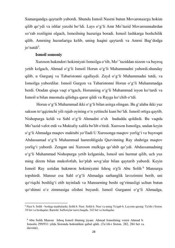 28 
Samarqandga qaytarib yubordi. Shunda Ismoil Nasrni butun Movaronaxrga hokim 
qilib qo‘ydi va ishlar yaxshi bo‘ldi. Lays o‘g‘li Amr Mo’tazid Movarounnahrdan 
so‘rab roziligini olgach, Ismoilning huzuriga boradi. Ismoil lashkarga boshchilik 
qilib, Amrning huzurlariga kelib, uning haqini qaytardi va Amrni Bag‘dodga 
jo‘natdi5. 
Ismoil somoniy 
Xuroson hukmdori hokimiyati Ismoilga o‘tib, Mo‘’taziddan nizom va bayroq 
yetib kelgach, Ahmad o‘g‘li Ismoil Horun o‘g‘li Muhammadni yubordi.shunday 
qilib, u Gurganj va Tabaristonni egallaydi. Zayd o‘g‘li Muhammadni tutdi, va 
Ismoilga yubordilar. Ismoil Gurgon va Tabaristonni Horun o‘g‘li Muhammadga 
berdi. Oradan qisqa vaqt o‘tgach, Horunning o‘g‘li Muhammad isyon ko‘tardi va 
Ismoil u bilan muomala qilishga qaror qildi va Rayga ko‘chib o‘tdi. 
 Horun o‘g‘li Muhammad ikki o‘g‘li bilan asirga olingan. Bu g‘alaba ikki yuz 
sakson to‘qqizinchi yili rajab oyining o‘n yettinchi kuni bo‘ldi. Ismoil ortiga qaytib, 
Nishopurga keldi va Sahl o‘g‘li Ahmadni o‘sh  hududda qoldirdi. Bu vaqtda 
Mo''tazid vafot etdi va Muktafiy xalifa bo'lib o'tirdi. Xuroson Ismoilga, undan keyin 
o‘g‘li Ahmadga maqtov maktubi yo‘lladi U Xurosonga maqtov yorlig‘i va bayroqni 
Abdassamad o‘g‘li Muhammad hamrohligida Qazvinning Ray shahriga maqtov 
yorlig‘i yubordi. Zengan uni Xuroson mulkiga qo’shib qo’ydi. Abdassamadning 
o‘g‘li Muhammad Nishopurga yetib kelganida, Ismoil uni hurmat qilib, uch yuz 
ming direm bilan mukofotlab, ko‘plab sovg‘alar bilan qaytarib yubordi. Keyin 
Ismoil Ray ustidan hukmron hokimiyatni Ishoq o'g'li Abu Solih 6  Mansurga 
topshirdi. Mansur esa Sahl oʻgʻli Ahmadga sarhanglik lavozimini berib, uni 
qoʻriqchi boshligʻi etib tayinladi va Mansurning boshi ogʻrimasligi uchun butun 
qoʻshinni oʻz zimmasiga olishni buyurdi. Ismoil Gurganni oʻgʻli Ahmadga,  
                                                           
5 Nasr b. Solih - boshqa manbalarda: Solih b. Nasr. Solih b. Nasr va uning Ya'qub b. Laysom qarang: Ta'rih-i Siston.  
39 bet va boshqalar; Bartold. Safforiylar tarixi haqida. 342 bet va boshqalar. 
 
6 Abu Solih Mansur  Ishoq Ismoil ibnning jiyani. Ahmad Ismoilning vorisi Ahmad b. 
Ismoilo 299/911 yilda Sistonda hokimlikni qabul qildi. (Ta’rih-i Siston. 282, 284 bet va 
davomi). 
