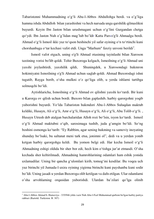 29 
Tabaristonni Muhammadning oʻgʻli Abu-l-Abbos Abdullohga berdi. va o’g’liga 
hamma ishda Abdulloh  bilan yarashishni va hech narsada unga qarshilik qilmaslikni 
buyurdi. Keyin Ibn Jaston bilan urushmagani uchun o‘g‘lini Gurgandan chetga 
qo‘ydi. Ibn Jaston Nuh o’g’lidan mag’lub bo’ldi. Katta Pars o'g'li Ahmadga berdi. 
Ahmad o‘g‘li Ismoil ikki yuz to‘qson beshinchi yil safar oyining o‘n to‘rtinchi kuni 
chorshanbaga o‘tar kechasi vafot etdi. Unga "Marhum" faxriy unvoni berildi7. 
Ismoil vafot etgach, uning o'g'li Ahmad otasining tayinlashi bilan Xuroson 
taxtining vorisi bo'lib qoldi. Tohir Buxoroga kelgach, Ismoilning o‘g‘li Ahmad uni 
yaxshi joylashtirdi, yaxshilik qildi,  Shuningdek, u Xurosondagi hukmron 
hokimiyatni Ismoilning o'g'li Ahmad uchun saqlab qoldi. Ahmad Buxorodagi ishni 
tugatib, Rayga borib, o‘sha mulkni o‘z qo‘liga olib, u yerda ishlarni tartibga 
solmoqchi bo‘ldi.  
Aytishlaricha, Ismoilning o‘g‘li Ahmad ov qilishni yaxshi ko‘rardi. Bir kuni 
u Karorga ov qilish uchun bordi. Buxoro bilan gaplashib, harbiy qarorgohni yoqib 
yuborishni buyurdi. Yo‘lda Tabariston hukmdori Abu-l-Abbos Suluqdan maktub 
keldiki, Husayn, Ali o‘g‘li, Amr o‘g‘li, Husayn o‘g‘li, Ali o‘g‘li, Abu Tolib o‘g‘li. , 
Husayn Utrush deb atalgan barchalaridan Alloh rozi boʻlsin, isyon koʻtardi.  Ismoil 
o‘g‘li Ahmad maktubni o‘qib, sarosimaga tushib, juda g‘amgin bo‘ldi. So‘ng 
boshini osmonga ko‘tarib: “Ey Rabbim, agar sening hukming va samoviy inoyating 
shunday bo‘lsaki, bu saltanat meni tark etsa, jonimni ol”, dedi va u yerdan yonib 
ketgan harbiy qarorgohga keldi.  Bu yomon belgi edi. Har kecha Ismoil o‘g‘li 
Ahmadning eshigi oldida bir sher bor edi, hech kim o‘tishga jur’at etmasdi. O’sha 
kechada sher keltirilmadi, Ahmadning hamrohlarining odamlari ham eshik yonida 
uxlamadilar. Uning bir qancha g‘ulomlari kirib, tomog‘ini kesdilar. Bu voqea uch 
yuz birinchi yil Jumada-l-axira oyining yigirma birinchi kuni payshanba kuni sodir 
bo’ldi. Uning jasadi u yerdan Buxoroga olib ketilgan va dafn etilgan. Ular odamlarni 
o’sha arvohlarning orqasidan yuborishdi. Ulardan ba’zilari qo’lga olinib 
                                                           
7 Abu-l-Abbos Ahmad b. Hamaviya - 335/946 yilda vazir Nuh Abu-l-Fazl Muhammad qurboni bo'lgan harbiy partiya 
rahbari (Bartold. Turkiston. B. 307) 
 
