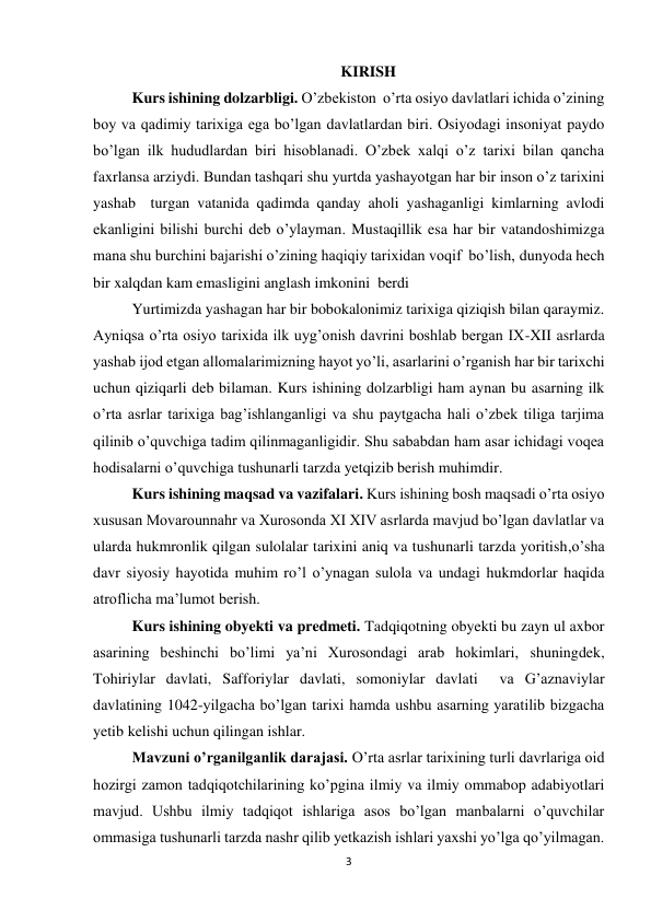 3 
KIRISH 
Kurs ishining dolzarbligi. O’zbekiston  o’rta osiyo davlatlari ichida o’zining 
boy va qadimiy tarixiga ega bo’lgan davlatlardan biri. Osiyodagi insoniyat paydo 
bo’lgan ilk hududlardan biri hisoblanadi. O’zbek xalqi o’z tarixi bilan qancha 
faxrlansa arziydi. Bundan tashqari shu yurtda yashayotgan har bir inson o’z tarixini 
yashab  turgan vatanida qadimda qanday aholi yashaganligi kimlarning avlodi 
ekanligini bilishi burchi deb o’ylayman. Mustaqillik esa har bir vatandoshimizga 
mana shu burchini bajarishi o’zining haqiqiy tarixidan voqif  bo’lish, dunyoda hech 
bir xalqdan kam emasligini anglash imkonini  berdi 
Yurtimizda yashagan har bir bobokalonimiz tarixiga qiziqish bilan qaraymiz. 
Ayniqsa o’rta osiyo tarixida ilk uyg’onish davrini boshlab bergan IX-XII asrlarda 
yashab ijod etgan allomalarimizning hayot yo’li, asarlarini o’rganish har bir tarixchi 
uchun qiziqarli deb bilaman. Kurs ishining dolzarbligi ham aynan bu asarning ilk 
o’rta asrlar tarixiga bag’ishlanganligi va shu paytgacha hali o’zbek tiliga tarjima 
qilinib o’quvchiga tadim qilinmaganligidir. Shu sababdan ham asar ichidagi voqea 
hodisalarni o’quvchiga tushunarli tarzda yetqizib berish muhimdir. 
Kurs ishining maqsad va vazifalari. Kurs ishining bosh maqsadi o’rta osiyo 
xususan Movarounnahr va Xurosonda XI XIV asrlarda mavjud bo’lgan davlatlar va 
ularda hukmronlik qilgan sulolalar tarixini aniq va tushunarli tarzda yoritish,o’sha 
davr siyosiy hayotida muhim ro’l o’ynagan sulola va undagi hukmdorlar haqida 
atroflicha ma’lumot berish. 
Kurs ishining obyekti va predmeti. Tadqiqotning obyekti bu zayn ul axbor 
asarining beshinchi bo’limi ya’ni Xurosondagi arab hokimlari, shuningdek, 
Tohiriylar davlati, Safforiylar davlati, somoniylar davlati  va G’aznaviylar 
davlatining 1042-yilgacha bo’lgan tarixi hamda ushbu asarning yaratilib bizgacha 
yetib kelishi uchun qilingan ishlar. 
Mavzuni o’rganilganlik darajasi. O’rta asrlar tarixining turli davrlariga oid 
hozirgi zamon tadqiqotchilarining ko’pgina ilmiy va ilmiy ommabop adabiyotlari 
mavjud. Ushbu ilmiy tadqiqot ishlariga asos bo’lgan manbalarni o’quvchilar 
ommasiga tushunarli tarzda nashr qilib yetkazish ishlari yaxshi yo’lga qo’yilmagan. 
