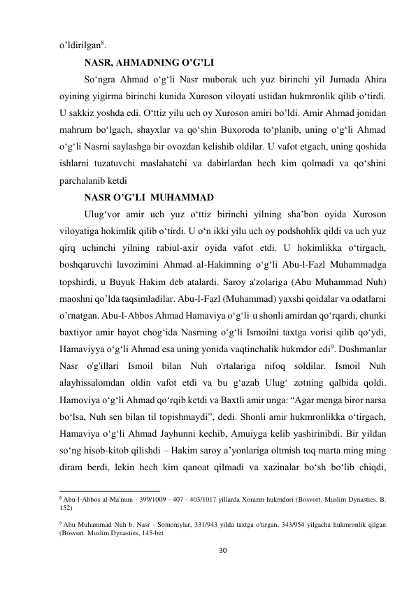 30 
o’ldirilgan8. 
NASR, AHMADNING O’G’LI 
So‘ngra Ahmad o‘g‘li Nasr muborak uch yuz birinchi yil Jumada Ahira 
oyining yigirma birinchi kunida Xuroson viloyati ustidan hukmronlik qilib o‘tirdi. 
U sakkiz yoshda edi. O‘ttiz yilu uch oy Xuroson amiri bo’ldi. Amir Ahmad jonidan 
mahrum bo‘lgach, shayxlar va qo‘shin Buxoroda to‘planib, uning o‘g‘li Ahmad 
o‘g‘li Nasrni saylashga bir ovozdan kelishib oldilar. U vafot etgach, uning qoshida 
ishlarni tuzatuvchi maslahatchi va dabirlardan hech kim qolmadi va qo‘shini 
parchalanib ketdi 
NASR O’G’LI  MUHAMMAD 
Ulug‘vor amir uch yuz o‘ttiz birinchi yilning sha’bon oyida Xuroson 
viloyatiga hokimlik qilib o‘tirdi. U o‘n ikki yilu uch oy podshohlik qildi va uch yuz 
qirq uchinchi yilning rabiul-axir oyida vafot etdi. U hokimlikka oʻtirgach, 
boshqaruvchi lavozimini Ahmad al-Hakimning oʻgʻli Abu-l-Fazl Muhammadga 
topshirdi, u Buyuk Hakim deb atalardi. Saroy a'zolariga (Abu Muhammad Nuh) 
maoshni qo’lda taqsimladilar. Abu-l-Fazl (Muhammad) yaxshi qoidalar va odatlarni 
o’rnatgan. Abu-l-Abbos Ahmad Hamaviya o‘g‘li  u shonli amirdan qo‘rqardi, chunki 
baxtiyor amir hayot chog‘ida Nasrning o‘g‘li Ismoilni taxtga vorisi qilib qo‘ydi, 
Hamaviyya o‘g‘li Ahmad esa uning yonida vaqtinchalik hukmdor edi9. Dushmanlar 
Nasr o'g'illari Ismoil bilan Nuh o'rtalariga nifoq soldilar. Ismoil Nuh  
alayhissalomdan oldin vafot etdi va bu g‘azab Ulug‘ zotning qalbida qoldi. 
Hamoviya o‘g‘li Ahmad qo‘rqib ketdi va Baxtli amir unga: “Agar menga biror narsa 
bo‘lsa, Nuh sen bilan til topishmaydi”, dedi. Shonli amir hukmronlikka o‘tirgach,  
Hamaviya o‘g‘li Ahmad Jayhunni kechib, Amuiyga kelib yashirinibdi. Bir yildan 
so‘ng hisob-kitob qilishdi – Hakim saroy a’yonlariga oltmish toq marta ming ming 
diram berdi, lekin hech kim qanoat qilmadi va xazinalar bo‘sh bo‘lib chiqdi,  
                                                           
8 Abu-l-Abbos al-Ma'mun - 399/1009 - 407 - 403/1017 yillarda Xorazm hukmdori (Bosvort. Muslim Dynasties. B. 
152) 
 
9 Abu Muhammad Nuh b. Nasr - Somoniylar, 331/943 yilda taxtga o'tirgan, 343/954 yilgacha hukmronlik qilgan 
(Bosvort. Muslim Dynasties, 145-bet 
 
 
